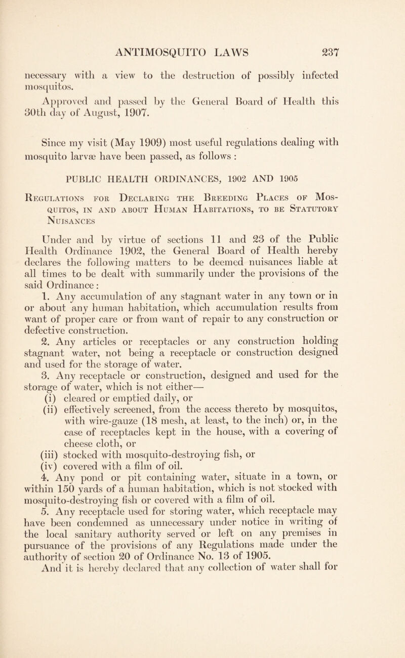 necessary with a view to the destruction of possibly infected mosquitos. Approved and passed by the General Board of Health this 30 th day of August, 1907. Since my visit (May 1909) most useful regulations dealing with mosquito larvae have been passed, as follows : PUBLIC HEALTH ORDINANCES, 1902 AND 1905 Regulations for Declaring the Breeding Places of Mos¬ quitos, IN AND ABOUT HUMAN HABITATIONS, TO BE STATUTORY Nuisances Under and by virtue of sections 11 and 23 of the Public Health Ordinance 1902, the General Board of Health hereby declares the following matters to be deemed nuisances liable at all times to be dealt with summarily under the provisions of the said Ordinance : 1. Any accumulation of any stagnant water in any town or in or about any human habitation, which accumulation results from want of proper care or from want of repair to any construction or defective construction. 2. Any articles or receptacles or any construction holding stagnant water, not being a receptacle or construction designed and used for the storage of water. 3. Any receptacle or construction, designed and used for the storage of water, which is not either— (i) cleared or emptied daily, or (ii) effectively screened, from the access thereto by mosquitos, with wire-gauze (18 mesh, at least, to the inch) or, in the case of receptacles kept in the house, with a covering of cheese cloth, or (iii) stocked with mosquito-destroying fish, or (iv) covered with a film of oil. 4. Any pond or pit containing water, situate in a town, or within 150 yards of a human habitation, which is not stocked with mosquito-destroying fish or covered with a film of oil. 5. Any receptacle used for storing water, which receptacle may have been condemned as unnecessary under notice in writing of the local sanitary authority served or left on any premises in pursuance of the provisions of any Regulations made under the authority of section 20 of Ordinance No. 13 of 1905. And it is hereby declared that any collection of water shall for