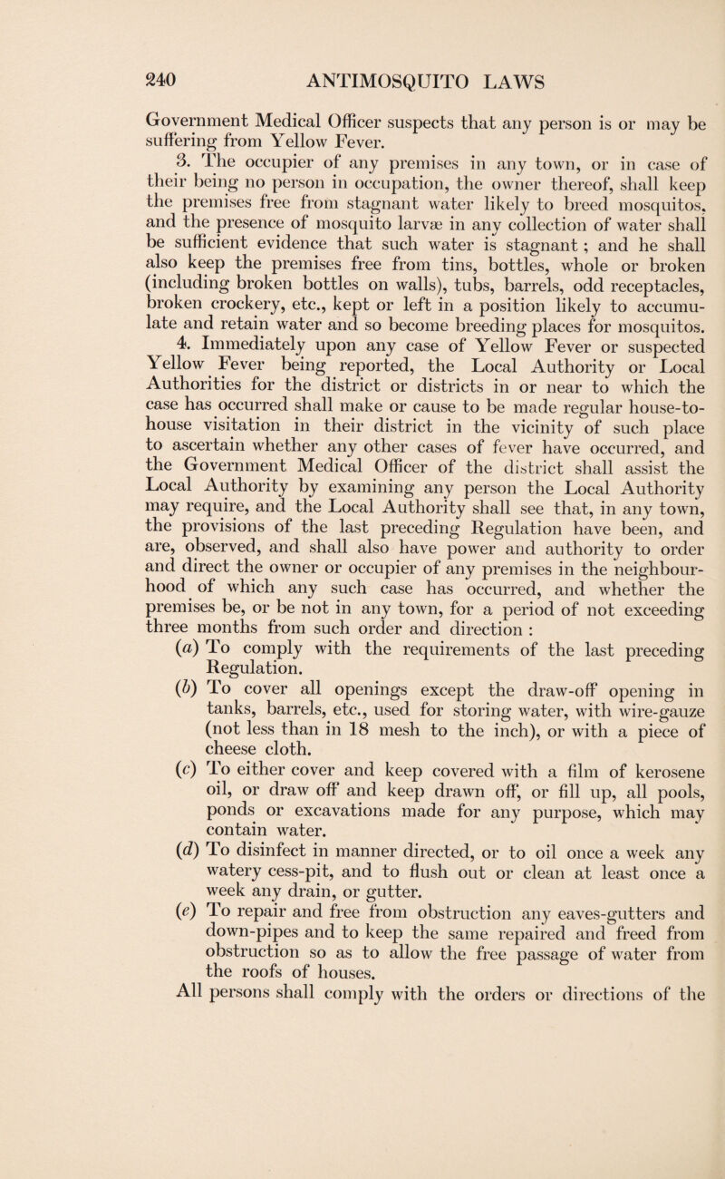 Government Medical Officer suspects that any person is or may be suffering from Yellow Fever. 3. The occupier of any premises in any town, or in case of their being no person in occupation, the owner thereof, shall keep the premises free from stagnant water likely to breed mosquitos, and the presence of mosquito larvae in any collection of water shall be sufficient evidence that such water is stagnant; and he shall also keep the premises free from tins, bottles, whole or broken (including broken bottles on walls), tubs, barrels, odd receptacles, broken crockery, etc., kept or left in a position likely to accumu¬ late and retain water and so become breeding places for mosquitos. 4. Immediately upon any case of Yellow Fever or suspected Yellow Fever being reported, the Local Authority or Local Authorities for the district or districts in or near to which the case has occurred shall make or cause to be made regular house-to- house visitation in their district in the vicinity of such place to ascertain whether any other cases of fever have occurred, and the Government Medical Officer of the district shall assist the Local Authority by examining any person the Local Authority may require, and the Local Authority shall see that, in any town, the provisions of the last preceding Regulation have been, and are, observed, and shall also have power and authority to order and direct the owner or occupier of any premises in the neighbour¬ hood of which any such case has occurred, and whether the premises be, or be not in any town, for a period of not exceeding three months from such order and direction : (a) To comply with the requirements of the last preceding Regulation. (b) To cover all openings except the draw-off opening in tanks, barrels, etc., used for storing water, with wire-gauze (not less than in 18 mesh to the inch), or with a piece of cheese cloth. (c) To either cover and keep covered with a film of kerosene oil, or draw off and keep drawn off, or fill up, all pools, ponds or excavations made for any purpose, which may contain water. (d) To disinfect in manner directed, or to oil once a week any watery cess-pit, and to flush out or clean at least once a week any drain, or gutter. (e) To repair and free from obstruction any eaves-gutters and down-pipes and to keep the same repaired and freed from obstruction so as to allow the free passage of water from the roofs of houses. All persons shall comply with the orders or directions of the