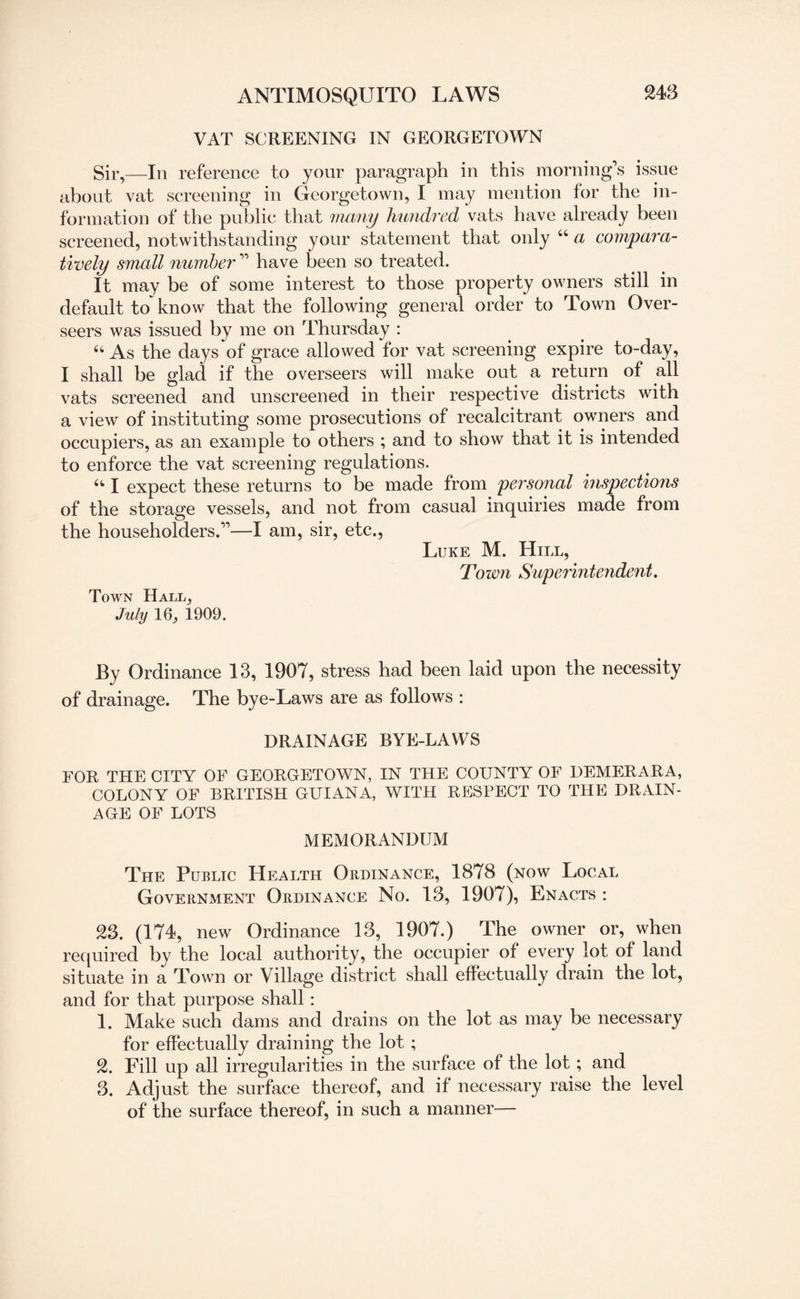 VAT SCREENING IN GEORGETOWN Sir,—In reference to your paragraph in this morning’s issue about vat screening in Georgetown, I may mention for the in¬ formation of the public that many hundred vats have already been screened, notwithstanding your statement that only “ a compara¬ tively small number ” have been so treated. It may be of some interest to those property owners still in default to~ know that the following general order to Town Over¬ seers was issued by me on Thursday : u As the days of grace allowed for vat screening expire to-day, I shall be glad if the overseers will make out a return of all vats screened and unscreened in their respective districts with a view of instituting some prosecutions of recalcitrant owners and occupiers, as an example to others ; and to show that it is intended to enforce the vat screening regulations. “ I expect these returns to be made from personal inspections of the storage vessels, and not from casual inquiries made from the householders.”—I am, sir, etc., Luke M. Hill, Town Superintendent. Town Hall, July 16, 1909. By Ordinance 13, 1907, stress had been laid upon the necessity of drainage. The bye-Laws are as follows : DRAINAGE BYE-LAWS FOR THE CITY OF GEORGETOWN, IN THE COUNTY OF DEMERARA, COLONY OF BRITISH GUIANA, WITH RESPECT TO THE DRAIN¬ AGE OF LOTS MEMORANDUM The Public Health Ordinance, 1878 (now Local Government Ordinance No. 13, 1907), Enacts : 23. (174, new Ordinance 13, 1907.) The owner or, when required by the local authority, the occupier of every lot of land situate in a Town or Village district shall effectually drain the lot, and for that purpose shall : 1. Make such dams and drains on the lot as may be necessary for effectually draining the lot ; 2. Fill up all irregularities in the surface of the lot; and 3. Adjust the surface thereof, and if necessary raise the level of the surface thereof, in such a manner—