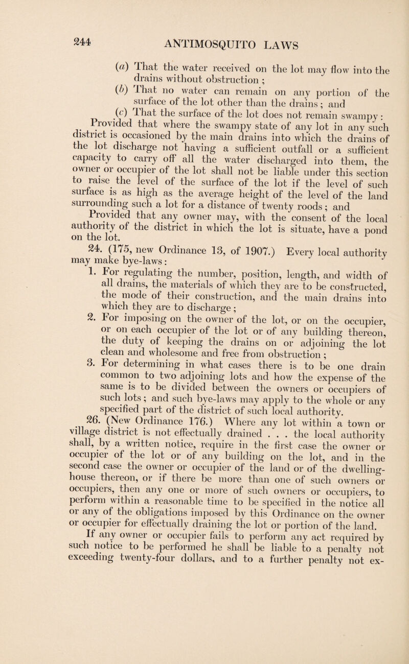 (a) I hat the water received on the lot may flow into the drains without obstruction ; (/>) That no water can remain on any portion of the surface of the lot other than the drains; and (c) -I hat the surface of the lot does not remain swampy: Provided that where the swampy state of any lot in any such district is occasioned by the main drains into which the drains of the lot discharge not having a sufficient outfall or a sufficient capacity to carry off all the water discharged into them, the owner or occupier of the lot shall not be liable under this section to raise the level of the surface of the lot if the level of such surface is as high as the average height of the level of the land surrounding such a lot for a distance of twenty roods; and Provided that any owner may, with the consent of the local authority of the district in which the lot is situate, have a pond on the lot. 24. (175, new Ordinance 13, of 1907.) Every local authority may make bye-laws: 1. For regulating the number, position, length, and width of all drains, the materials of which they are to be constructed, the mode of their construction, and the main drains into which they are to discharge; 2. For imposing on the owner of the lot, or on the occupier, or on each occupier of the lot or of any building thereon, the duty of keeping the drains on or adjoining the lot clean and wholesome and free from obstruction ; 3. For determining in what cases there is to be one drain common to two adjoining lots and how the expense of the same is to be divided between the owners or occupiers of such lots , and such bye-laws may apply to the whole or any specified part of the district of such local authority. 26. (New Ordinance 176.) Where any lot within a town or village district, is not effectually drained . . . the local authority shall, .by a written notice, require in the first case the owner or occupier of the lot or of any building on the lot, and in the second case the owner or occupier of the land or of the dwelling- house, thei eon, or if there be more than one of such owners or occupieis, then any one or more of such owners or occupiers, to perform within a reasonable time to be specified in the notice all oi any of the obligations imposed by this Ordinance on the owner or occupier for effectually draining the lot or portion of the land. If any owner or occupier fails to perform any act required by such notice to be performed he shall be liable to a penalty not exceeding twenty-four dollars, and to a further penalty not ex-