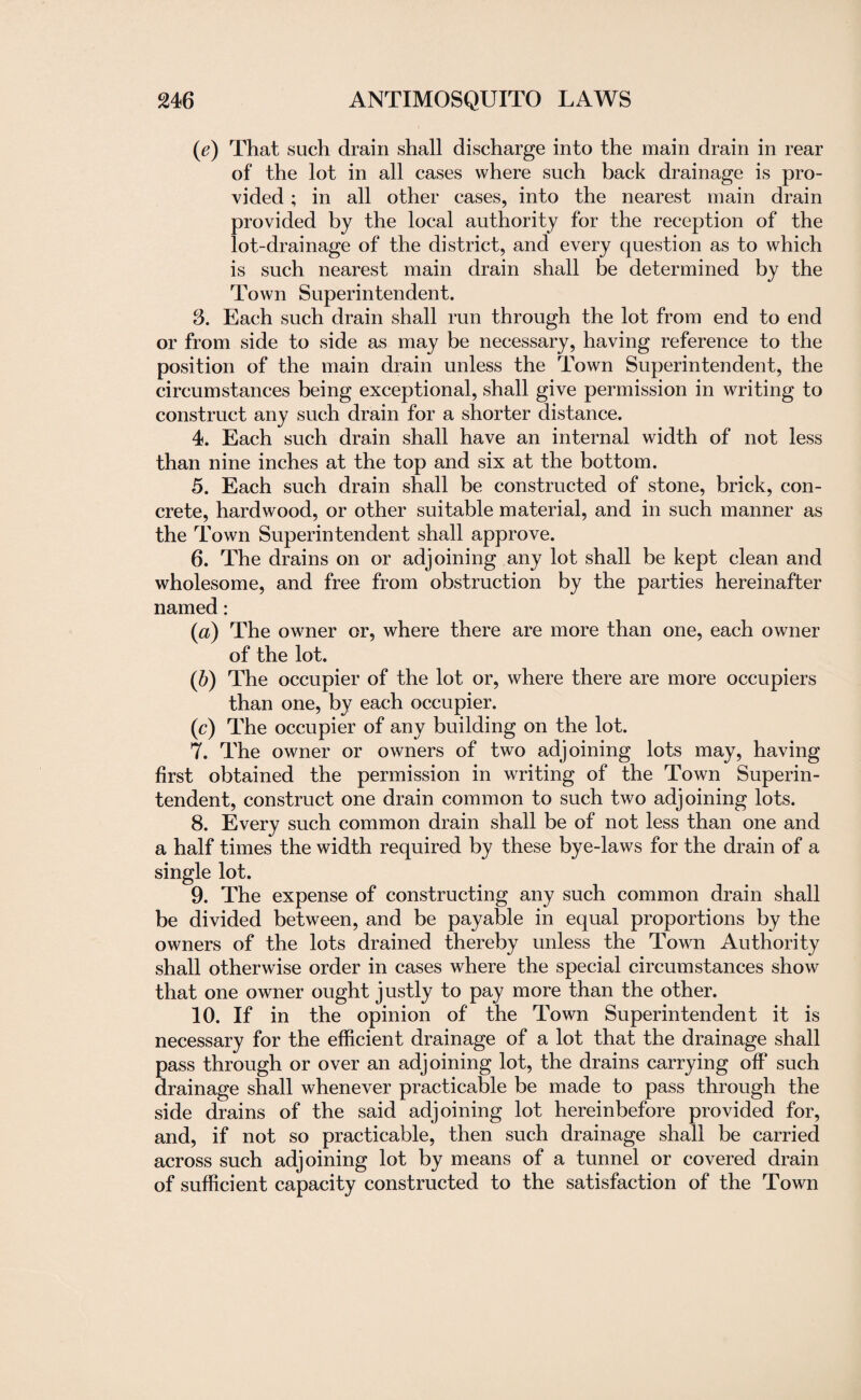 (ie) That such drain shall discharge into the main drain in rear of the lot in all cases where such back drainage is pro¬ vided ; in all other cases, into the nearest main drain provided by the local authority for the reception of the lot-drainage of the district, and every question as to which is such nearest main drain shall be determined by the Town Superintendent. 8. Each such drain shall run through the lot from end to end or from side to side as may be necessary, having reference to the position of the main drain unless the Town Superintendent, the circumstances being exceptional, shall give permission in writing to construct any such drain for a shorter distance. 4. Each such drain shall have an internal width of not less than nine inches at the top and six at the bottom. 5. Each such drain shall be constructed of stone, brick, con¬ crete, hardwood, or other suitable material, and in such manner as the Town Superintendent shall approve. 6. The drains on or adjoining any lot shall be kept clean and wholesome, and free from obstruction by the parties hereinafter named: (a) The owner or, where there are more than one, each owner of the lot. (b) The occupier of the lot or, where there are more occupiers than one, by each occupier. (c) The occupier of any building on the lot. 7. The owner or owners of two adjoining lots may, having first obtained the permission in writing of the Town Superin¬ tendent, construct one drain common to such two adjoining lots. 8. Every such common drain shall be of not less than one and a half times the width required by these bye-laws for the drain of a single lot. 9. The expense of constructing any such common drain shall be divided between, and be payable in equal proportions by the owners of the lots drained thereby unless the Town Authority shall otherwise order in cases where the special circumstances show that one owner ought justly to pay more than the other. 10. If in the opinion of the Town Superintendent it is necessary for the efficient drainage of a lot that the drainage shall pass through or over an adjoining lot, the drains carrying off such drainage shall whenever practicable be made to pass through the side drains of the said adjoining lot hereinbefore provided for, and, if not so practicable, then such drainage shall be carried across such adjoining lot by means of a tunnel or covered drain of sufficient capacity constructed to the satisfaction of the Town