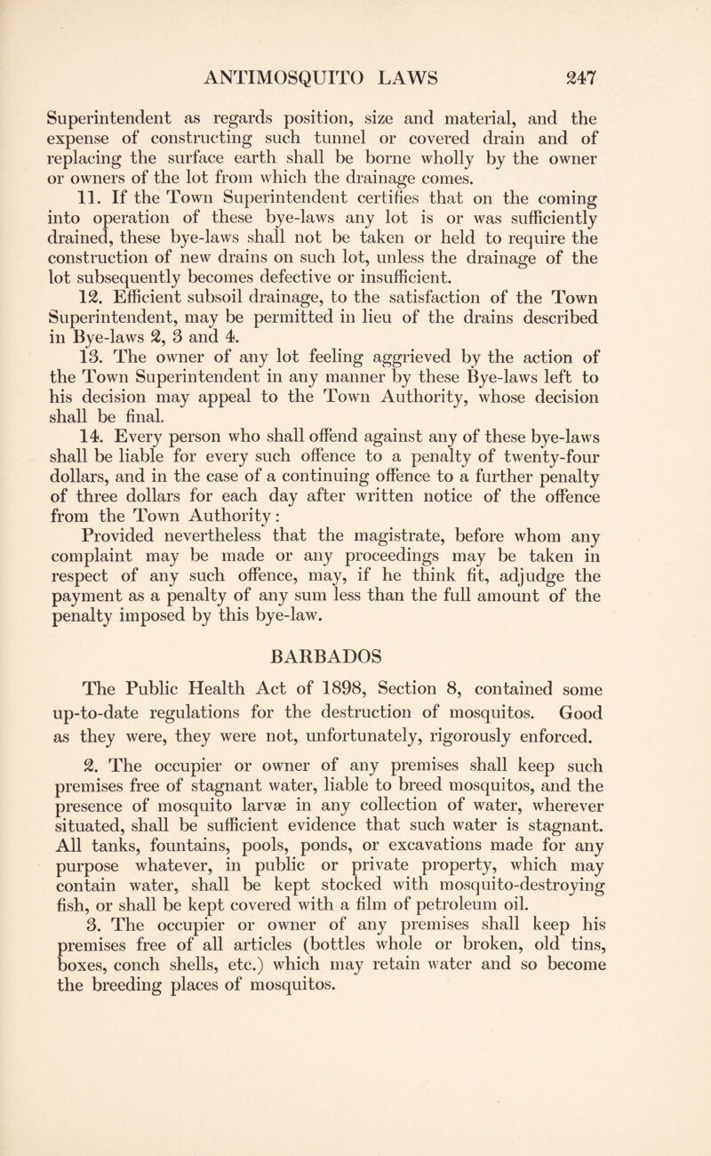 Superintendent as regards position, size and material, and the expense of construeting such tunnel or covered drain and of replacing the surface earth shall be borne wholly by the owner or owners of the lot from which the drainage comes. 11. If the Town Superintendent certifies that on the coming into operation of these bye-laws any lot is or was sufficiently drained, these bye-laws shall not be taken or held to require the construction of new drains on such lot, unless the drainage of the lot subsequently becomes defective or insufficient. 12. Efficient subsoil drainage, to the satisfaction of the Town Superintendent, may be permitted in lieu of the drains described in Bye -laws 2, 3 and 4. 13. The owner of any lot feeling aggrieved by the action of the Town Superintendent in any manner by these Bye-laws left to his decision may appeal to the Town Authority, whose decision shall be final. 14. Every person who shall offend against any of these bye-laws shall be liable for every such offence to a penalty of twenty-four dollars, and in the case of a continuing offence to a further penalty of three dollars for each day after written notice of the offence from the Town Authority: Provided nevertheless that the magistrate, before whom any complaint may be made or any proceedings may be taken in respect of any such offence, may, if he think fit, adjudge the payment as a penalty of any sum less than the full amount of the penalty imposed by this bye-law. BARBADOS The Public Health Act of 1898, Section 8, contained some up-to-date regulations for the destruction of mosquitos. Good as they were, they were not, unfortunately, rigorously enforced. 2. The occupier or owner of any premises shall keep such premises free of stagnant water, liable to breed mosquitos, and the presence of mosquito larvae in any collection of water, wherever situated, shall be sufficient evidence that such water is stagnant. All tanks, fountains, pools, ponds, or excavations made for any purpose whatever, in public or private property, which may contain water, shall be kept stocked with mosquito-destroying fish, or shall be kept covered with a film of petroleum oil. 3. The occupier or owner of any premises shall keep his premises free of all articles (bottles whole or broken, old tins, boxes, conch shells, etc.) which may retain water and so become the breeding places of mosquitos.