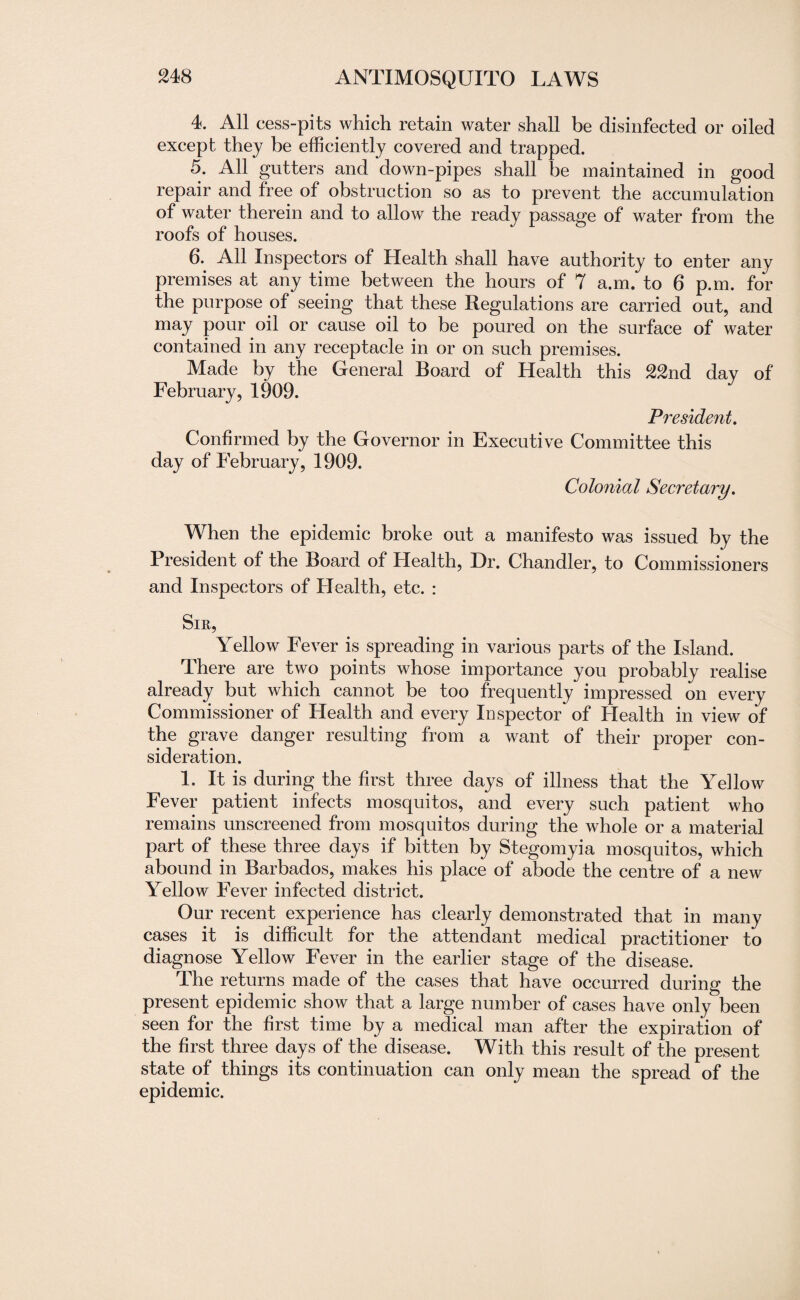 4. All cess-pits which retain water shall be disinfected or oiled except they be efficiently covered and trapped. 5. All gutters and down-pipes shall be maintained in good repair and free of obstruction so as to prevent the accumulation of water therein and to allow the ready passage of water from the roofs of houses. 6.. All Inspectors of Health shall have authority to enter any premises at any time between the hours of 7 a.m. to 6 p.m. for the purpose of seeing that these Regulations are carried out, and may pour oil or cause oil to be poured on the surface of water contained in any receptacle in or on such premises. Made by the General Board of Health this 22nd day of February, 1909. President. Confirmed by the Governor in Executive Committee this day of February, 1909. Colonial Secretary. When the epidemic broke out a manifesto was issued by the President of the Board of Health, Dr. Chandler, to Commissioners and Inspectors of Health, etc. : Sir, Yellow Fever is spreading in various parts of the Island. There are two points whose importance you probably realise already but which cannot be too frequently impressed on every Commissioner of Health and every Inspector of Health in view of the grave danger resulting from a want of their proper con¬ sideration. 1. It is during the first three days of illness that the Yellow Fever patient infects mosquitos, and every such patient who remains unscreened from mosquitos during the whole or a material part of these three days if bitten by Stegomyia mosquitos, which abound in Barbados, makes his place of abode the centre of a new Yellow Fever infected district. Our recent experience has clearly demonstrated that in many cases it is difficult for the attendant medical practitioner to diagnose Yellow Fever in the earlier stage of the disease. The returns made of the cases that have occurred during the present epidemic show that a large number of cases have only been seen for the first time by a medical man after the expiration of the first three days of the disease. With this result of the present state of things its continuation can only mean the spread of the epidemic.