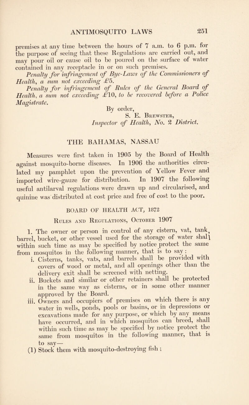 premises at any time between the hours of 7 a.m. to 6 p.m. for the purpose of seeing that these Regulations are carried out, and may pour oil or cause oil to be poured on the surface of water contained in any receptacle in or on such premises. Penalty for infringement of Bye-Lazos of the Commissioners of Health, a sum not exceeding £5. Penalty for infringement of Rides of the General Board of Health, a sum not exceeding d?10, to he recovered before a Police Magistrate. By order, S. E. Brewster, Inspector of Health, No. 2 District. THE BAHAMAS, NASSAU Measures were first taken in 1905 by the Board of Health against mosquito-borne diseases. In 1906 the authorities circu¬ lated my pamphlet upon the prevention of Yellow Fever and imported wire-gauze for distribution. In 1907 the following useful anti larval regulations were drawn up and circularised, and quinine was distributed at cost price and free of cost to the poor. BOARD OF HEALTH ACT, 1872 Rules and Regulations, October 1907 1. The owner or person in control of any cistern, vat, tank? barrel, bucket, or other vessel used for the storage of water shall within such time as may be specified by notice protect the same from mosquitos in the following manner, that is to say : i. Cisterns, tanks, vats, and barrels shall be provided with covers of wood or metal, and all openings other than the delivery exit shall be screened with netting. ii. Buckets and similar or other retainers shall be protected in the same way as cisterns, or in some other manner approved by the Board. iii. Owners and occupiers of premises on which there is any water in wells, ponds, pools or basins, or in depressions or excavations made for any purpose, or which by any means have occurred, and in which mosquitos can breed, shall within such time as may be specified by notice protect the same from mosquitos in the following manner, that is to say— (1) Stock them with mosquito-destroying fish ;