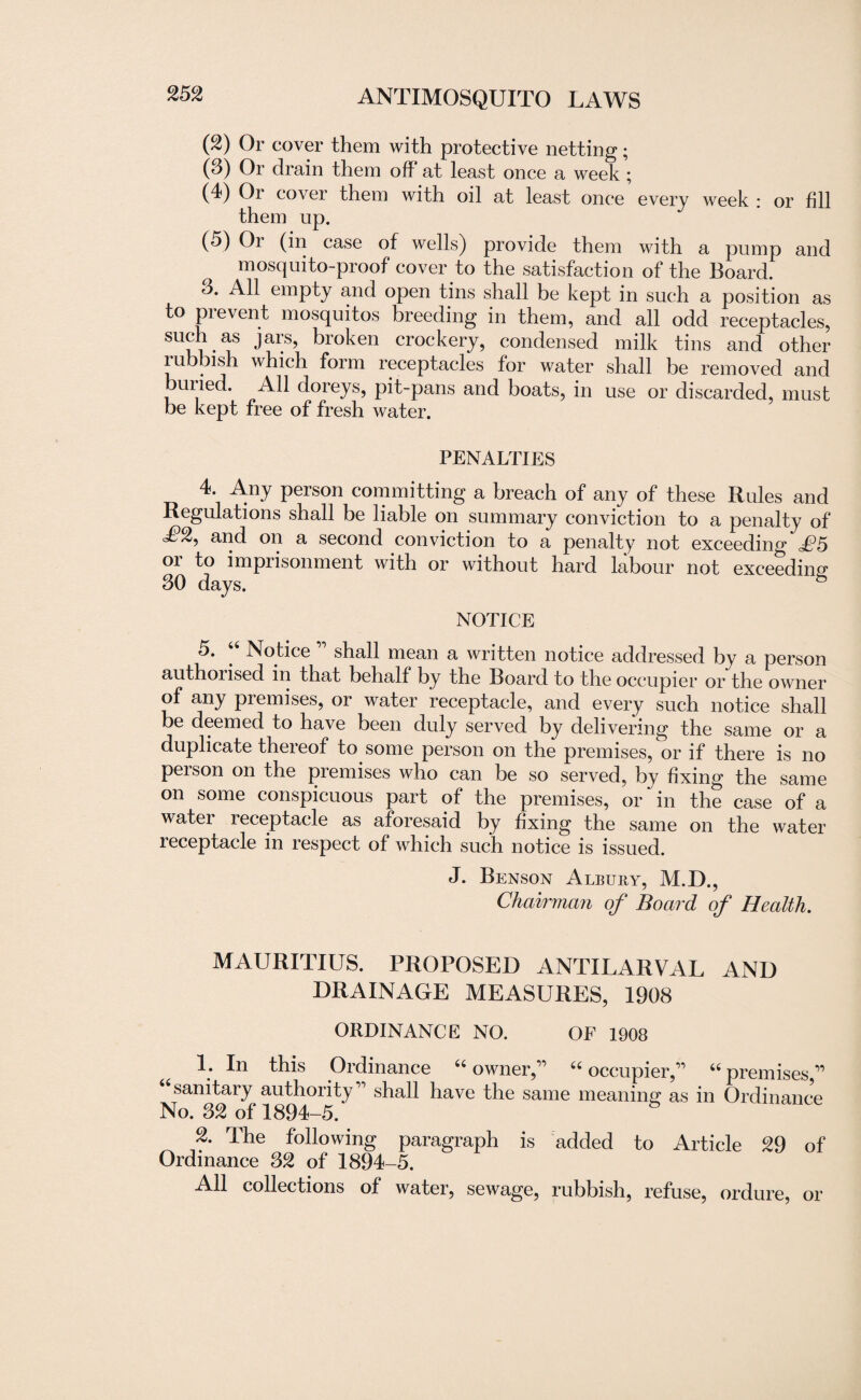 (2) Or cover them with protective netting; (3) Or drain them off at least once a week ; (4) Or cover them with oil at least once every week : or fill them up. (^) Or (in case of wells) provide them with a pump and mosquito-proof cover to the satisfaction of the Board. 3. All empty and open tins shall be kept in such a position as to prevent mosquitos breeding in them, and all odd receptacles, such as jars, broken crockery, condensed milk tins and other rubbish which form receptacles for water shall be removed and buried. All doreys, pit-pans and boats, in use or discarded, must be kept free of fresh water. PENALTIES 4. Any person committing a breach of any of these Rules and Regulations shall be liable on summary conviction to a penalty of i?2, and on a second conviction to a penalty not exceeding £5 oi to impiisonment with or without hard labour not exceeding 30 days. s NOTICE 5. “ Notice ” shall mean a written notice addressed by a person authorised in that behalf by the Board to the occupier or the owner of any premises, or water receptacle, and every such notice shall be deemed to have been duly served by delivering the same or a duplicate thereof to some person on the premises, or if there is no peison on the premises who can be so served, by fixing the same on some conspicuous part of the premises, or in the case of a water receptacle as aforesaid by fixing the same on the water receptacle in respect of which such notice is issued. J. Benson Albury, M.D., Chairman of Board of Health. MAURITIUS. PROPOSED ANTILARVAL AND DRAINAGE MEASURES, 1908 ORDINANCE NO. OF 1908 u 1. In this Ordinance “ owner,’’ “ occupier,”  premises, ^samtery auRiority” shall have the same meaning as in Ordinance 2. The following paragraph is added to Article 29 of Ordinance 32 of 1894-5. All collections of water, sewage, rubbish, refuse, ordure, or