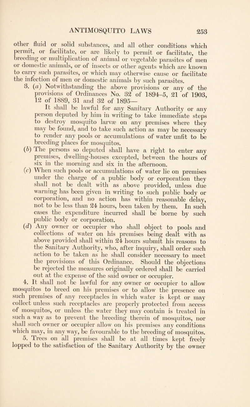 other fluid or solid substances, and all other conditions which permit, or facilitate, or are likely to permit or facilitate, the breeding or multiplication of animal or vegetable parasites of men 01 domestic animals, or of insects or other agents which are known to carry such parasites, or which may otherwise cause or facilitate the infection of men or domestic animals by such parasites. 3. (a) Notwithstanding the above provisions or any of the provisions of Ordinances No. 32 of 1894-5, 21 of 1903, 12 of 1889, 31 and 32 of 1895— It shall be lawful for any Sanitary Authority or any person deputed by him in writing to take immediate steps to destroy mosquito larvae on any premises where they may be found, and to take such action as may be necessary to render any pools or accumulations of water unfit to be breeding places for mosquitos. (P) The persons so deputed shall have a right to enter any premises, dwelling-houses excepted, between the hours of six in the morning and six in the afternoon. (c) When such pools or accumulations of water lie on premises under the charge of a public body or corporation they shall not be dealt with as above provided, unless due warning has been given in writing to such public body or corporation, and no action has within reasonable delay, not to be less than 24 hours, been taken by them. In such cases the expenditure incurred shall be borne by such public body or corporation. (d) Any owner or occupier who shall object to pools and collections of water on his premises being dealt with as above provided shall within 24 hours submit his reasons to the Sanitary Authority, who, after inquiry, shall order such action to be taken as he shall consider necessary to meet the provisions of this Ordinance. Should the objections be rejected the measures originally ordered shall be carried out at the expense of the said owner or occupier. 4. It shall not be lawful for any owner or occupier to allow mosquitos to breed on his premises or to allow the presence on such premises of any receptacles in which water is kept or may collect unless such receptacles are properly protected from access of mosquitos, or unless the water they may contain is treated in such a way as to prevent the breeding therein of mosquitos, nor shall such owner or occupier allow on his premises any conditions which may, in any way, be favourable to the breeding of mosquitos. 5. Trees on all premises shall be at all times kept freely lopped to the satisfaction of the Sanitary Authority by the owner