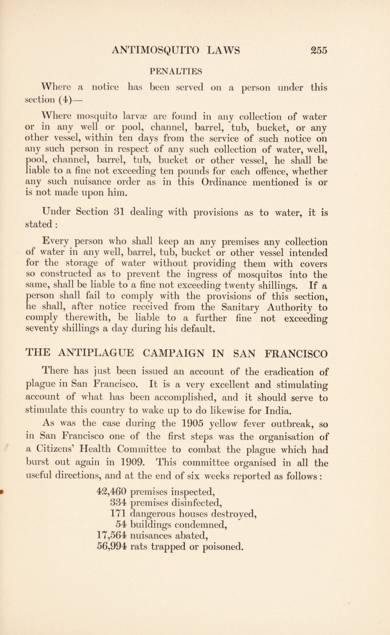 PENALTIES Where a notice has been served on a person under this section (4)— Where mosquito larvae are found in any collection of water or in any well or pool, channel, barrel, tub, bucket, or any other vessel, within ten days from the service of such notice on any such person in respect of any such collection of water, well, pool, channel, barrel, tub, bucket or other vessel, he shall be liable to a fine not exceeding ten pounds for each offence, whether any such nuisance order as in this Ordinance mentioned is or is not made upon him. Under Section 31 dealing with provisions as to water, it is stated : Every person who shall keep an any premises any collection of water in any well, barrel, tub, bucket or other vessel intended for the storage of water without providing them with covers so constructed as to prevent the ingress of mosquitos into the same, shall be liable to a fine not exceeding twenty shillings. If a person shall fail to comply with the provisions of this section, he shall, after notice received from the Sanitary Authority to comply therewith, be liable to a further fine not exceeding seventy shillings a day during his default. THE ANTIPLAGUE CAMPAIGN IN SAN FRANCISCO There has just been issued an account of the eradication of plague in San Francisco. It is a very excellent and stimulating account of what has been accomplished, and it should serve to stimulate this country to wake up to do likewise for India. As was the case during the 1905 yellow fever outbreak, so in San Francisco one of the first steps was the organisation of a Citizens'’ Health Committee to combat the plague which had burst out again in 1909. This committee organised in all the useful directions, and at the end of six weeks reported as follows: 42,460 premises inspected, 334 premises disinfected, 171 dangerous houses destroyed, 54 buildings condemned, 17,564 nuisances abated, 56,994 rats trapped or poisoned.