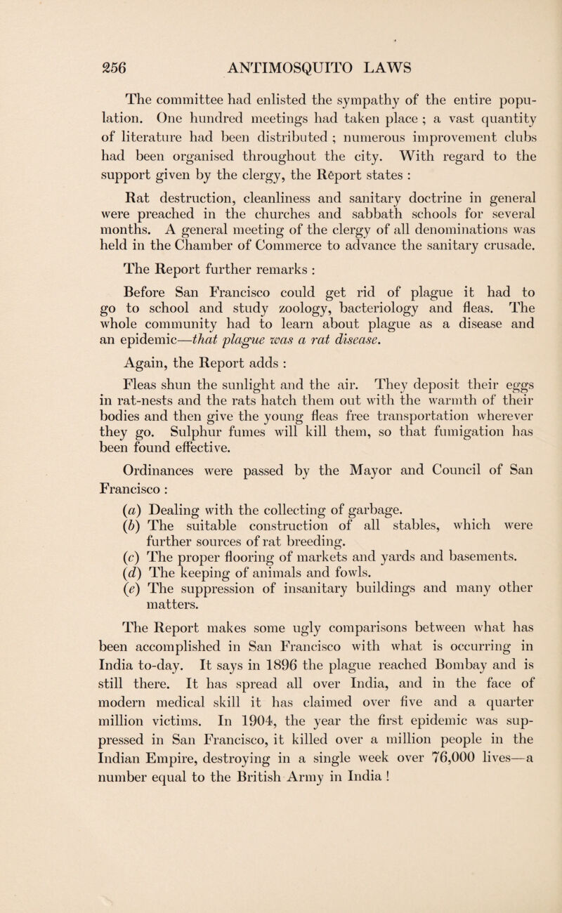 The committee had enlisted the sympathy of the entire popu¬ lation. One hundred meetings had taken place ; a vast quantity of literature had been distributed ; numerous improvement clubs had been organised throughout the city. With regard to the support given by the clergy, the Report states : Rat destruction, cleanliness and sanitary doctrine in general were preached in the churches and sabbath schools for several months. A general meeting of the clergy of all denominations was held in the Chamber of Commerce to advance the sanitary crusade. The Report further remarks : Before San Francisco could get rid of plague it had to go to school and study zoology, bacteriology and fleas. The whole community had to learn about plague as a disease and an epidemic—that plague was a rat disease. Again, the Report adds : Fleas shun the sunlight and the air. They deposit their eggs in rat-nests and the rats hatch them out with the warmth of their bodies and then give the young fleas free transportation wherever they go. Sulphur fumes will kill them, so that fumigation has been found effective. Ordinances were passed by the Mayor and Council of San Francisco : (a) Dealing with the collecting of garbage. (b) The suitable construction of all stables, which were further sources of rat breeding. (c) The proper flooring of markets and yards and basements. (d) The keeping of animals and fowls. (ie) The suppression of insanitary buildings and many other matters. The Report makes some ugly comparisons between what has been accomplished in San Francisco with what is occurring in India to-day. It says in 1896 the plague reached Bombay and is still there. It has spread all over India, and in the face of modern medical skill it has claimed over five and a quarter million victims. In 1904, the year the first epidemic was sup¬ pressed in San Francisco, it killed over a million people in the Indian Empire, destroying in a single week over 76,000 lives—a number equal to the British Army in India !