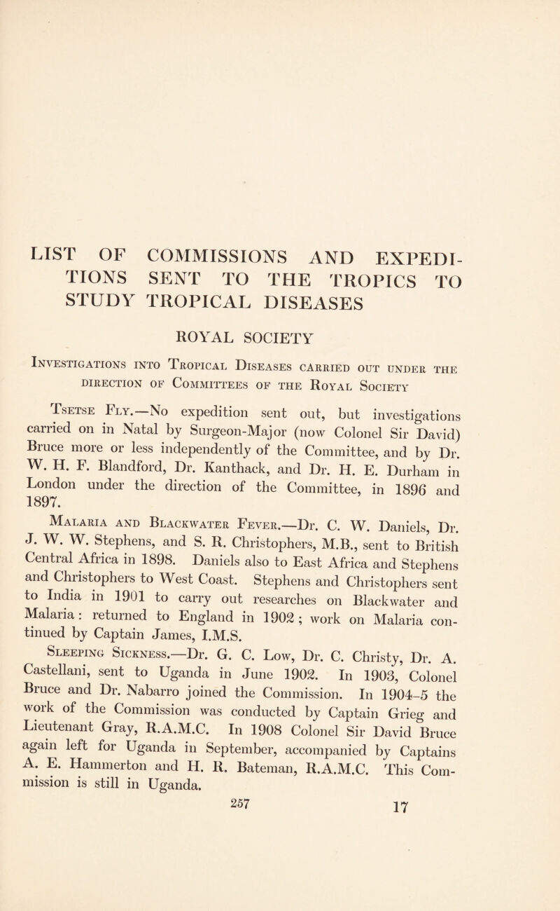 LIST OF COMMISSIONS AND EXPEDI¬ TIONS SENT TO THE TROPICS TO STUDY TROPICAL DISEASES ROYAL SOCIETY Investigations into Tropical Diseases carried out under the DIRECTION OF COMMITTEES OF THE RoYAL SOCIETY Tsetse Fly. No expedition sent out, but investigations carried on in Natal by Surgeon-Major (now Colonel Sir David) Bruce more or less independently of the Committee, and by Dr. W. H. F. Blandford, Dr. Kanthack, and Dr. H. E. Durham in London under the direction of the Committee, in 1896 and 1897. Malaria and Blackwater Fever.—Dr. C. W. Daniels, Dr. J. W. W. Stephens, and S. R. Christophers, M.B., sent to British Central Africa in 1898. Daniels also to East Africa and Stephens and Christophers to West Coast. Stephens and Christophers sent to India m 1901 to carry out researches on Blackwater and Malaria: returned to England in 1902; work on Malaria con¬ tinued by Captain James, I.M.S. Sleeping Sickness.—Dr. G. C. Low, Dr. C. Christy, Dr. A. Castellani, sent to Uganda in June 1902. In 1903, Colonel Biuce and Dr. Nabarro joined the Commission. In 1904-5 the work of the Commission was conducted by Captain Grieg and Lieutenant Gray, R.A.M.C. In 1908 Colonel Sir David Bruce again left for Uganda in September, accompanied by Captains A. E. Hammerton and H. R. Bateman, R.A.M.C. This Com¬ mission is still in Uganda. 17