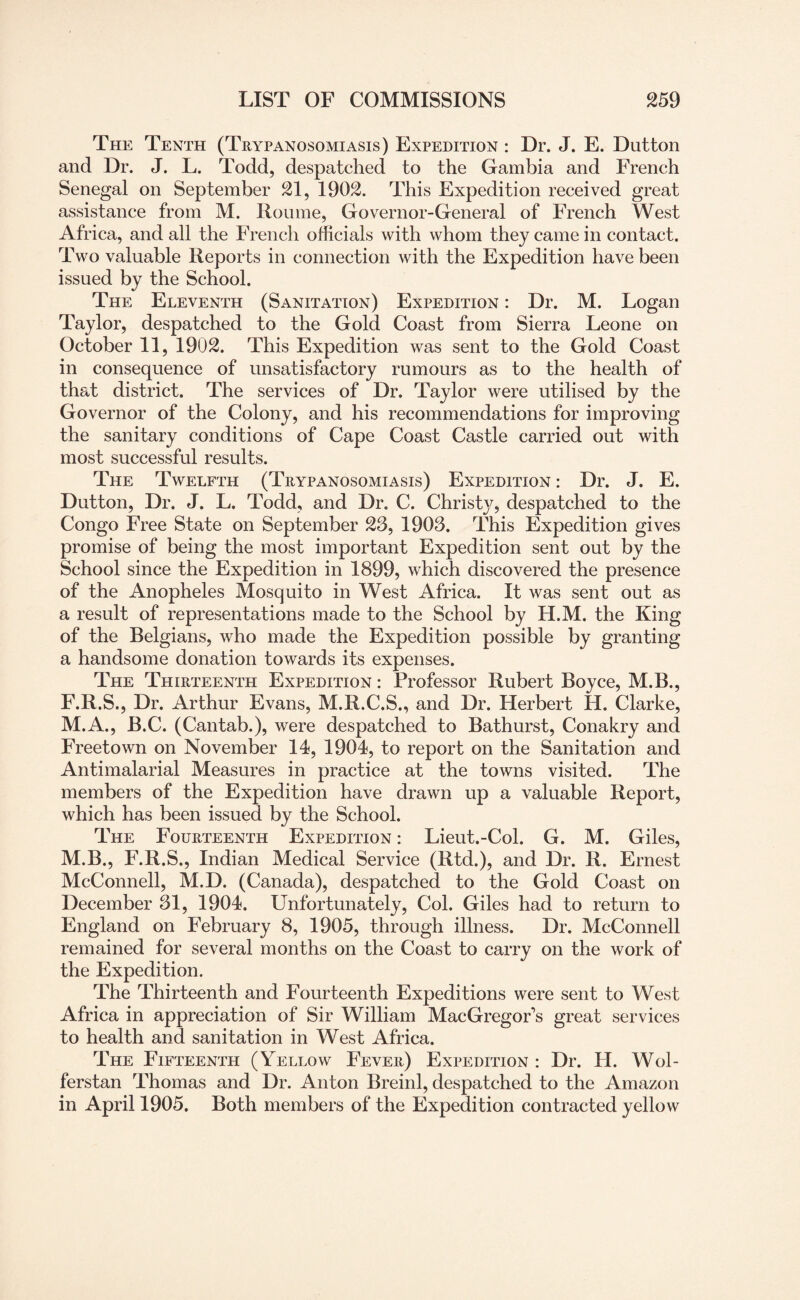 The Tenth (Trypanosomiasis) Expedition : Dr. J. E. Dutton and Dr. J. L. Todd, despatched to the Gambia and French Senegal on September 21, 1902. This Expedition received great assistance from M. Roume, Governor-General of French West Africa, and all the French officials with whom they came in contact. Two valuable Reports in connection with the Expedition have been issued by the School. The Eleventh (Sanitation) Expedition : Dr. M. Logan Taylor, despatched to the Gold Coast from Sierra Leone on October 11, 1902. This Expedition was sent to the Gold Coast in consequence of unsatisfactory rumours as to the health of that district. The services of Dr. Taylor were utilised by the Governor of the Colony, and his recommendations for improving the sanitary conditions of Cape Coast Castle carried out with most successful results. The Twelfth (Trypanosomiasis) Expedition : Dr. J. E. Dutton, Dr. J. L. Todd, and Dr, C. Christ}^, despatched to the Congo Free State on September 23, 1903. This Expedition gives promise of being the most important Expedition sent out by the School since the Expedition in 1899, which discovered the presence of the Anopheles Mosquito in West Africa. It was sent out as a result of representations made to the School by H.M. the King of the Belgians, who made the Expedition possible by granting a handsome donation towards its expenses. The Thirteenth Expedition : Professor Hubert Boyce, M.B., F.R.S., Dr. Arthur Evans, M.R.C.S., and Dr. Herbert H. Clarke, M.A., B.C. (Cantab.), were despatched to Bathurst, Conakry and Freetown on November 14, 1904, to report on the Sanitation and Antimalarial Measures in practice at the towns visited. The members of the Expedition have drawn up a valuable Report, which has been issued by the School. The Fourteenth Expedition : Lieut.-Col. G. M. Giles, M.B., F.R.S., Indian Medical Service (Rtd.), and Dr. R. Ernest McConnell, M.D. (Canada), despatched to the Gold Coast on December 31, 1904. Unfortunately, Col. Giles had to return to England on February 8, 1905, through illness. Dr. McConnell remained for several months on the Coast to carry on the work of the Expedition. The Thirteenth and Fourteenth Expeditions were sent to West Africa in appreciation of Sir William MacGregor’s great services to health and sanitation in West Africa. The Fifteenth (Yellow Fever) Expedition : Dr. II. Wol- ferstan Thomas and Dr. Anton Breinl, despatched to the Amazon in April 1905. Both members of the Expedition contracted yellow