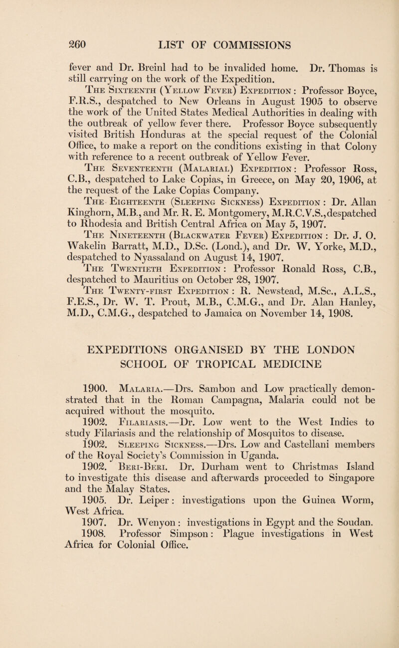 fever and Dr. Breinl had to be invalided home. Dr. Thomas is still carrying on the work of the Expedition. The Sixteenth (Yellow Fever) Expedition : Professor Boyce, F.lt.S., despatched to New Orleans in August 1905 to observe the work of the United States Medical Authorities in dealing with the outbreak of yellow fever there. Professor Boyce subsequently visited British Honduras at the special request of the Colonial Office, to make a report on the conditions existing in that Colony with reference to a recent outbreak of Yellow Fever. The Seventeenth (Malarial) Expedition : Professor Ross, C.B., despatched to Lake Copias, in Greece, on May 20, 1906, at the request of the Lake Copias Company. The Eighteenth (Sleeping Sickness) Expedition : Dr. Allan Kinghorn, M.B.,and Mr. R. E. Montgomery, M.R.C.V.S.,despatched to Rhodesia and British Central Africa on May 5, 1907. The Nineteenth (Blackwater Fever) Expedition : Dr. J. O. Wakelin Barratt, M.D., D.Sc. (Lond.), and Dr. W. Yorke, M.D., despatched to Nyassaland on August 14, 1907. The Twentieth Expedition : Professor Ronald Ross, C.B., despatched to Mauritius on October 28, 1907. The Twenty-first Expedition : R. Newstead, M.Sc., A.L.S., F.E.S., Dr. W. T. Prout, M.B., C.M.G., and Dr. Alan Hanley, M.D., C.M.G., despatched to Jamaica on November 14, 1908. EXPEDITIONS ORGANISED BY THE LONDON SCHOOL OF TROPICAL MEDICINE 1900. Malaria.—Drs. Sambon and Low practically demon¬ strated that in the Roman Campagna, Malaria could not be acquired without the mosquito. 1902. Filariasis.—Dr. Low went to the West Indies to study Filariasis and the relationship of Mosquitos to disease. 1902. Sleeping Sickness.—Drs. Low and Castellani members of the Royal Society’s Commission in Uganda. 1902. Beri-Beri. Dr. Durham went to Christmas Island to investigate this disease and afterwards proceeded to Singapore and the Malay States. 1905. Dr. Leiper: investigations upon the Guinea Worm, West Africa. 1907. Dr. Wenyon : investigations in Egypt and the Soudan. 1908. Professor Simpson: Plague investigations in West Africa for Colonial Office.