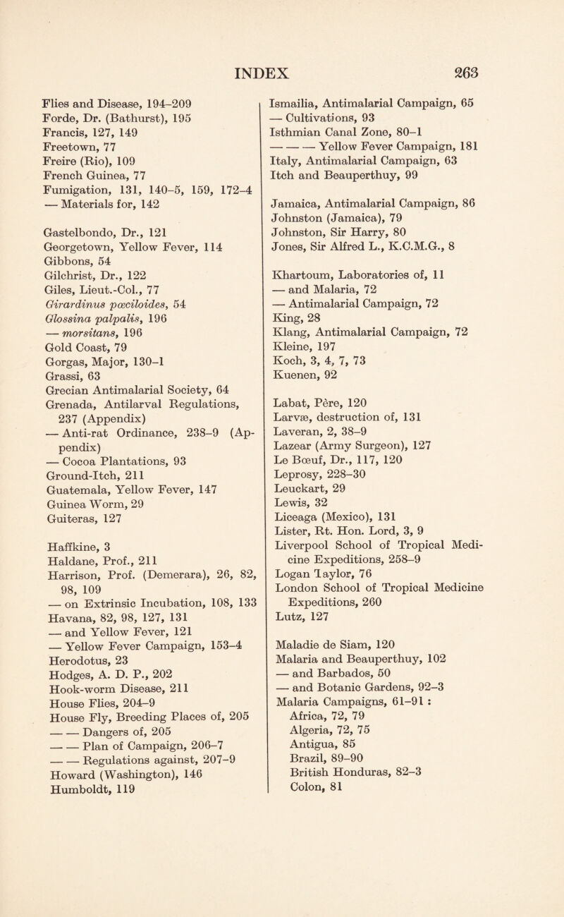 Flies and Disease, 194-209 Forde, Dr. (Bathurst), 195 Francis, 127, 149 Freetown, 77 Freire (Rio), 109 French Guinea, 77 Fumigation, 131, 140-5, 159, 172-4 — Materials for, 142 Gastelbondo, Dr., 121 Georgetown, Yellow Fever, 114 Gibbons, 54 Gilchrist, Dr., 122 Giles, Lieut.-Col., 77 Girardinus poeciloides, 54 Glossina palpalis, 196 — morsitans, 196 Gold Coast, 79 Gorgas, Major, 130-1 Grassi, 63 Grecian Antimalarial Society, 64 Grenada, Antilarval Regulations, 237 (Appendix) — Anti-rat Ordinance, 238-9 (Ap¬ pendix) — Cocoa Plantations, 93 Ground-Itch, 211 Guatemala, Yellow Fever, 147 Guinea Worm, 29 Guiteras, 127 Haffkine, 3 Haldane, Prof., 211 Harrison, Prof. (Demerara), 26, 82, 98, 109 — on Extrinsic Incubation, 108, 133 Havana, 82, 98, 127, 131 — and Yellow Fever, 121 — Yellow Fever Campaign, 153-4 Herodotus, 23 Hodges, A. D. P., 202 Hook-worm Disease, 211 House Flies, 204-9 House Fly, Breeding Places of, 205 -Dangers of, 205 -Plan of Campaign, 206-7 -Regulations against, 207-9 Howard (Washington), 146 Humboldt, 119 Ismailia, Antimalarial Campaign, 65 — Cultivations, 93 Isthmian Canal Zone, 80-1 -- Yellow Fever Campaign, 181 Italy, Antimalarial Campaign, 63 Itch and Beauperthuy, 99 Jamaica, Antimalarial Campaign, 86 Johnston (Jamaica), 79 Johnston, Sir Harry, 80 Jones, Sir Alfred L., K.C.M.G., 8 Khartoum, Laboratories of, 11 — and Malaria, 72 — Antimalarial Campaign, 72 King, 28 Klang, Antimalarial Campaign, 72 Kleine, 197 Koch, 3, 4, 7, 73 Kuenen, 92 Labat, Pere, 120 Larvae, destruction of, 131 Laveran, 2, 38-9 Lazear (Army Surgeon), 127 Le Bceuf, Dr., 117, 120 Leprosy, 228-30 Leuckart, 29 Lewis, 32 Liceaga (Mexico), 131 Lister, Rt. Hon. Lord, 3, 9 Liverpool School of Tropical Medi¬ cine Expeditions, 258-9 Logan Taylor, 76 London School of Tropical Medicine Expeditions, 260 Lutz, 127 Maladie de Siam, 120 Malaria and Beauperthuy, 102 — and Barbados, 50 — and Botanic Gardens, 92-3 Malaria Campaigns, 61-91 : Africa, 72, 79 Algeria, 72, 75 Antigua, 85 Brazil, 89-90 British Honduras, 82-3 Colon, 81