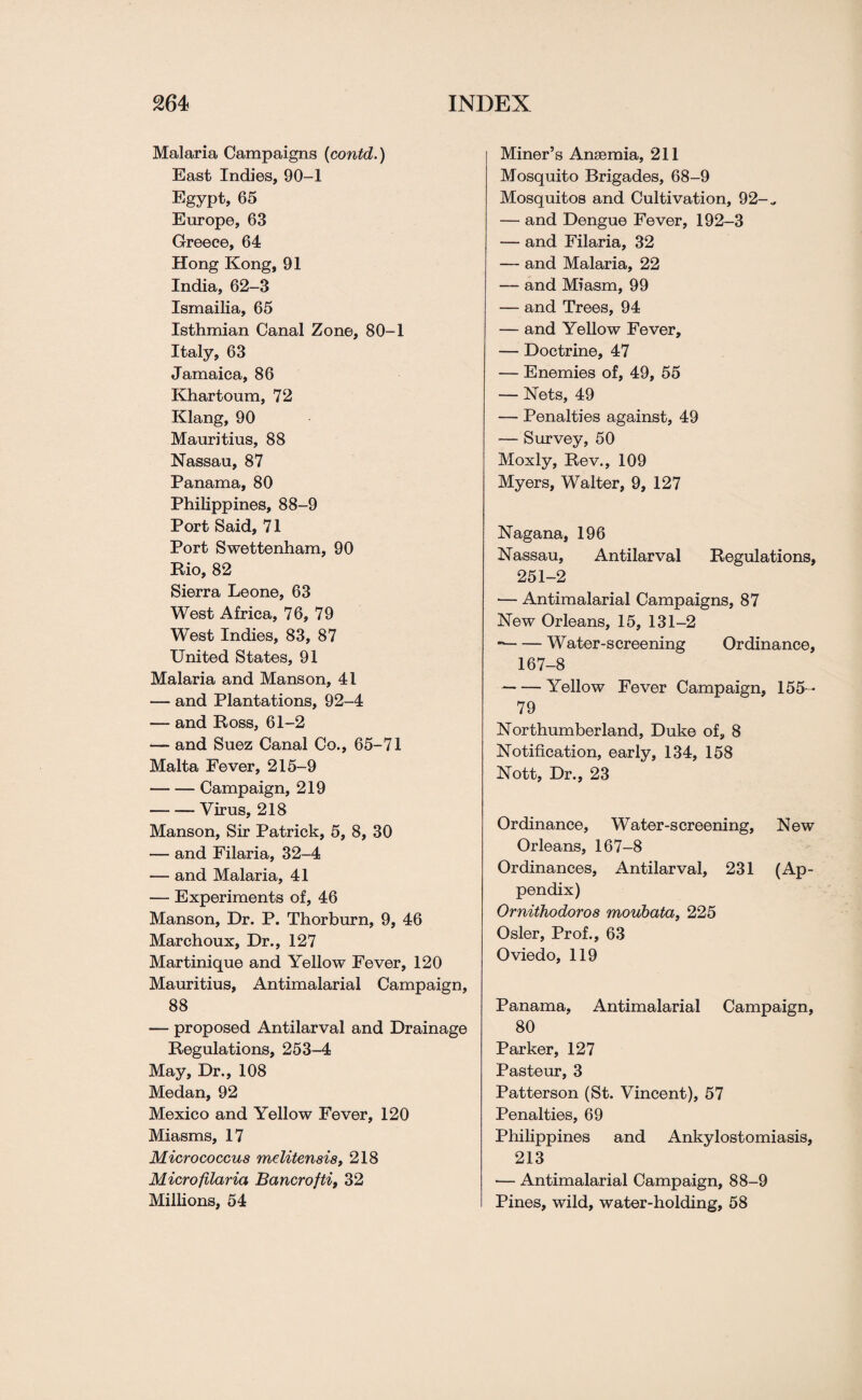 Malaria Campaigns (contd.) East Indies, 90-1 Egypt, 65 Europe, 63 Greece, 64 Hong Kong, 91 India, 62-3 Ismailia, 65 Isthmian Canal Zone, 80-1 Italy, 63 Jamaica, 86 Khartoum, 72 Klang, 90 Mauritius, 88 Nassau, 87 Panama, 80 Philippines, 88-9 Port Said, 71 Port Swettenham, 90 Bio, 82 Sierra Leone, 63 West Africa, 76, 79 West Indies, 83, 87 United States, 91 Malaria and Manson, 41 — and Plantations, 92-4 — and Boss, 61-2 — and Suez Canal Co., 65-71 Malta Fever, 215-9 -Campaign, 219 -Virus, 218 Manson, Sir Patrick, 5, 8, 30 — and Filaria, 32-4 — and Malaria, 41 — Experiments of, 46 Manson, Dr. P. Thorburn, 9, 46 Marchoux, Dr., 127 Martinique and Yellow Fever, 120 Mauritius, Antimalarial Campaign, 88 — proposed Antilarval and Drainage Begulations, 253-4 May, Dr., 108 Medan, 92 Mexico and Yellow Fever, 120 Miasms, 17 Micrococcus mditensis, 218 Microfilaria Bancrofti, 32 Millions, 54 Miner’s Ansemia, 211 Mosquito Brigades, 68-9 Mosquitos and Cultivation, 92-„ — and Dengue Fever, 192-3 — and Filaria, 32 — and Malaria, 22 — and Miasm, 99 — and Trees, 94 — and Yellow Fever, — Doctrine, 47 — Enemies of, 49, 55 — Nets, 49 — Penalties against, 49 — Survey, 50 Moxly, Bev., 109 Myers, Walter, 9, 127 Nagana, 196 Nassau, Antilarval Begulations, 251-2 — Antimalarial Campaigns, 87 New Orleans, 15, 131-2 --Water-screening Ordinance, 167-8 -Yellow Fever Campaign, 155- 79 Northumberland, Duke of, 8 Notification, early, 134, 158 Nott, Dr., 23 Ordinance, Water-screening, New Orleans, 167-8 Ordinances, Antilarval, 231 (Ap¬ pendix) Ornithodoros moubata, 225 Osier, Prof., 63 Oviedo, 119 Panama, Antimalarial Campaign, 80 Parker, 127 Pasteur, 3 Patterson (St. Vincent), 57 Penalties, 69 Philippines and Ankylostomiasis, 213 — Antimalarial Campaign, 88-9 Pines, wild, water-holding, 58