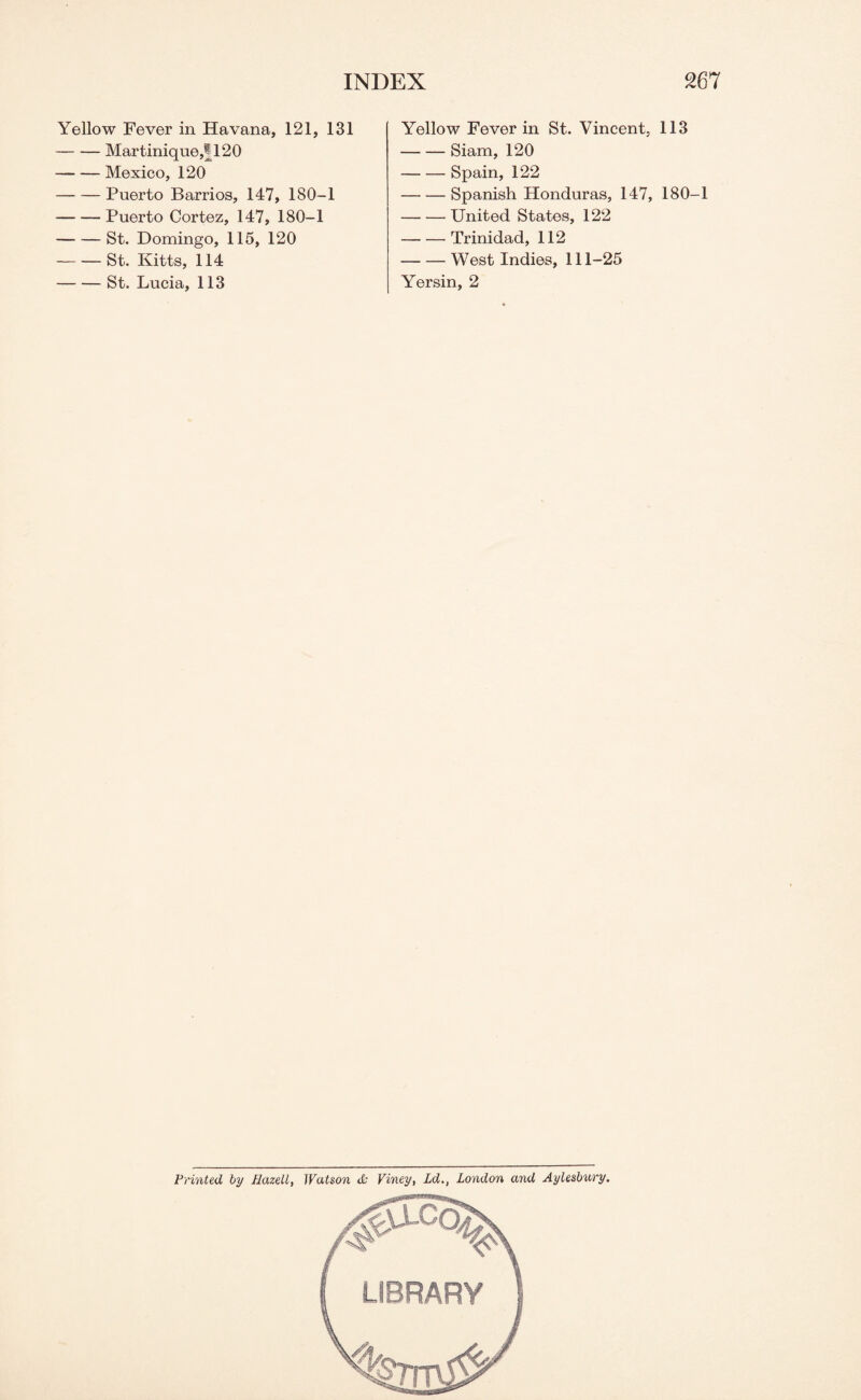 Yellow Fever in Havana, 121, 131 -Martinique,! 120 -Mexico, 120 -Puerto Barrios, 147, 180-1 -Puerto Cortez, 147, 180-1 -St. Domingo, 115, 120 -St. Kitts, 114 -St. Lucia, 113 Yellow Fever in St. Vincent, 113 -Siam, 120 -Spain, 122 -Spanish Honduras, 147, 180-1 -United States, 122 -Trinidad, 112 -West Indies, 111-25 Yersin, 2 Printed by Hazell, Watson <£• Viney, Ld., London and Aylesbury.