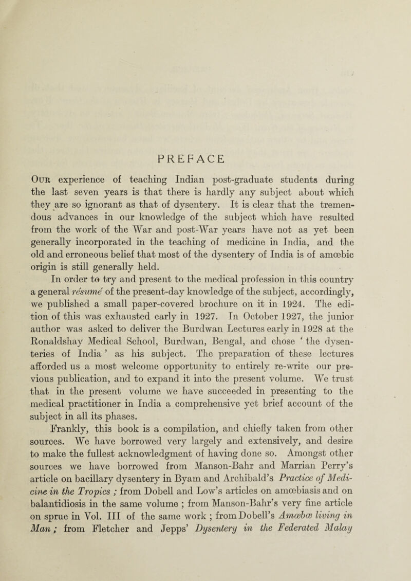 PREFACE Our experience of teaching Indian post-graduate students during the last seven years is that there is hardly any subject about which they are so ignorant as that of dysentery. It is clear that the tremen¬ dous advances in our knowledge of the subject which have resulted from the work of the War and post-War years have not as yet been generally incorporated in the teaching of medicine in India, and the old and erroneous belief that most of the dysentery of India is of amoebic origin is still generally held. In order to try and present to the medical profession in this country a general resume of the present-day knowledge of the subject, accordingly, we published a small paper-covered brochure on it in 1924. The edi¬ tion of this was exhausted early in 1927. In October 1927, the junior author was asked to deliver the Burdwan Lectures early in 1928 at the Ronaldshay Medical School, Burdwan, Bengal, and chose ‘ the dysen¬ teries of India ’ as his subject. The preparation of these lectures afforded us a most welcome opportunity to entirely re-write our pre¬ vious publication, and to expand it into the present volume. We trust that in the present volume we have succeeded in presenting to the medical practitioner in India a comprehensive yet brief account of the subject in all its phases. Frankly, this book is a compilation, and chiefly taken from other sources. We have borrowed very largely and extensively, and desire to make the fullest acknowledgment of having done so. Amongst other sources we have borrowed from Manson-Bahr and Marrian Perry’s article on bacillary dysentery in Byam and Archibald’s Practice of Medi¬ cine in the Tropics ; from Dobell and Low’s articles on amoebiasis and on balantidiosis in the same volume ; from Manson-Bahr’s very fine article on sprue in Vol. Ill of the same work ; from Dobell’s Amcebce living in Man; from Fletcher and Jepps’ Dysentery in the Federated Malay