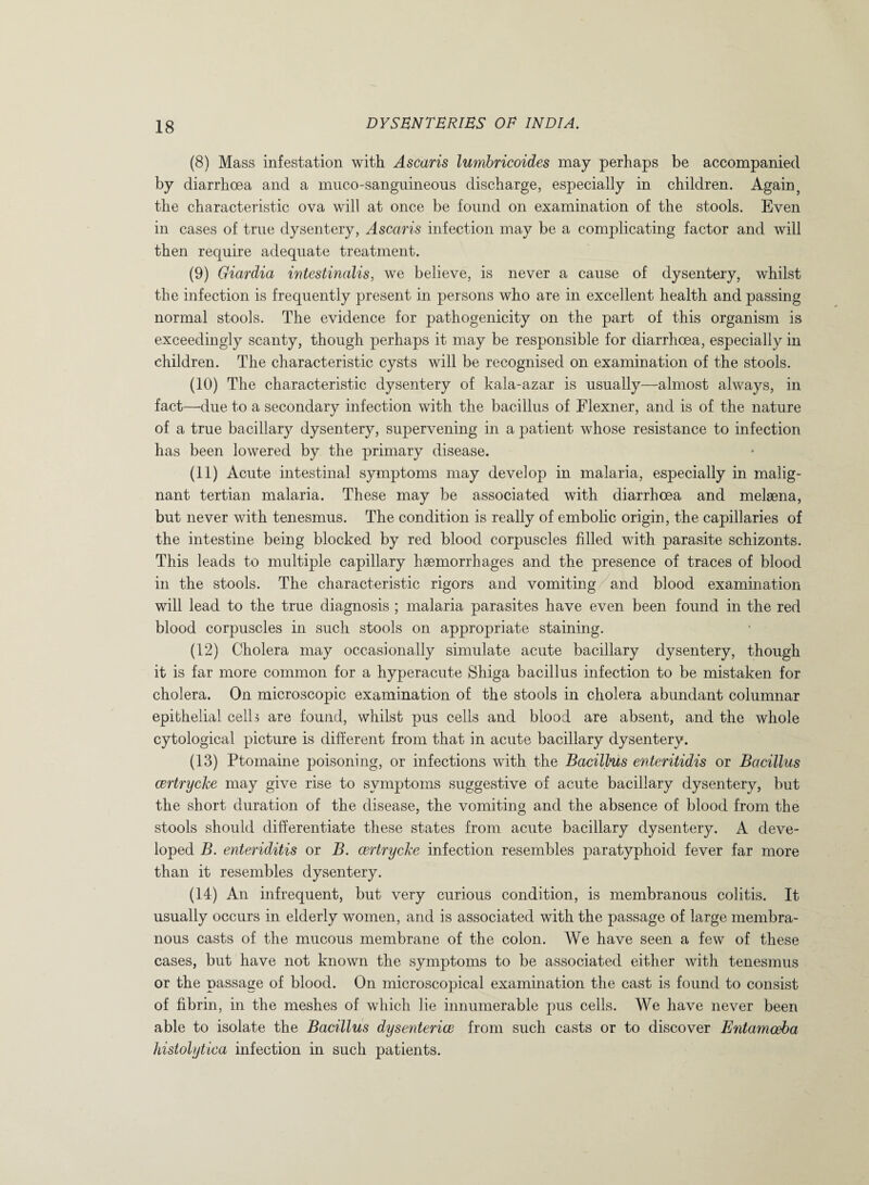 (8) Mass infestation with Ascaris lumbricoides may perhaps be accompanied by diarrhoea and a muco-sanguineous discharge, especially in children. Again, the characteristic ova will at once be found on examination of the stools. Even in cases of true dysentery, Ascaris infection may be a complicating factor and will then require adequate treatment. (9) Giardia intestinalis, we believe, is never a cause of dysentery, whilst the infection is frequently present in persons who are in excellent health and passing normal stools. The evidence for pathogenicity on the part of this organism is exceedingly scanty, though perhaps it may be responsible for diarrhoea, especially in children. The characteristic cysts will be recognised on examination of the stools. (10) The characteristic dysentery of kala-azar is usually—almost always, in fact—due to a secondary infection with the bacillus of Flexner, and is of the nature of a true bacillary dysentery, supervening in a patient whose resistance to infection has been lowered by the primary disease. (11) Acute intestinal symptoms may develop in malaria, especially in malig¬ nant tertian malaria. These may be associated with diarrhoea and melsena, but never with tenesmus. The condition is really of embolic origin, the capillaries of the intestine being blocked by red blood corpuscles filled with parasite schizonts. This leads to multiple capillary haemorrhages and the presence of traces of blood in the stools. The characteristic rigors and vomiting and blood examination will lead to the true diagnosis ; malaria parasites have even been found in the red blood corpuscles in such stools on appropriate staining. (12) Cholera may occasionally simulate acute bacillary dysentery, though it is far more common for a hyperacute Shiga bacillus infection to be mistaken for cholera. On microscopic examination of the stools in cholera abundant columnar epithelial celh are found, whilst pus cells and blood are absent, and the whole cytological picture is different from that in acute bacillary dysentery. (13) Ptomaine poisoning, or infections with the Bacillus enteritidis or Bacillus certrycke may give rise to symptoms suggestive of acute bacillary dysentery, but the short duration of the disease, the vomiting and the absence of blood from the stools should differentiate these states from acute bacillary dysentery. A deve¬ loped B. enteriditis or B. certrycke infection resembles paratyphoid fever far more than it resembles dysentery. (14) An infrequent, but very curious condition, is membranous colitis. It usually occurs in elderly women, and is associated with the passage of large membra¬ nous casts of the mucous membrane of the colon. We have seen a few of these cases, but have not known the symptoms to be associated either with tenesmus or the passage of blood. On microscopical examination the cast is found to consist of fibrin, in the meshes of which lie innumerable pus cells. We have never been able to isolate the Bacillus dysenterice from such casts or to discover Entamoeba histolytica infection in such patients.