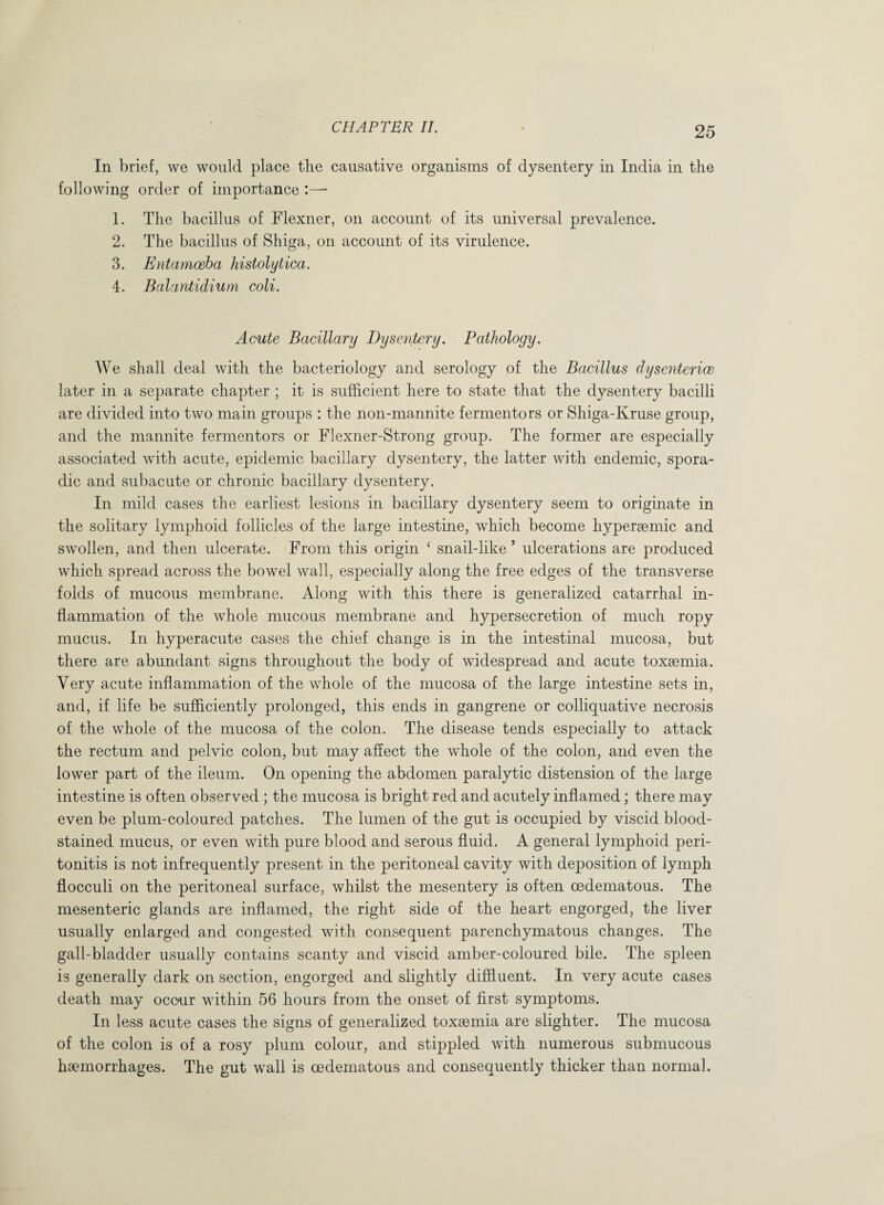 In brief, we would place the causative organisms of dysentery in India in the following order of importance :—* 1. The bacillus of Flexner, on account of its universal prevalence. 2. The bacillus of Shiga, on account of its virulence. 3. Entamoeba histolytica. 4. Balantidium coli. Acute Bacillary Dysentery. Pathology. We shall deal with the bacteriology and serology of the Bacillus dysentence later in a separate chapter ; it is sufficient here to state that the dysentery bacilli are divided into two main groups : the non-mannite fermentors or Shiga-Kruse group, and the mannite fermentors or Flexner-Strong group. The former are especially associated with acute, epidemic bacillary dysentery, the latter with endemic, spora¬ dic and subacute or chronic bacillary dysentery. In mild cases the earliest lesions in bacillary dysentery seem to originate in the solitary lymphoid follicles of the large intestine, which become hyperaemic and swollen, and then ulcerate. From this origin ‘ snail-like * ulcerations are produced which spread across the bowel wall, especially along the free edges of the transverse folds of mucous membrane. Along with this there is generalized catarrhal in¬ flammation of the whole mucous membrane and hypersecretion of much ropy mucus. In hyperacute cases the chief change is in the intestinal mucosa, but there are abundant signs throughout the body of widespread and acute toxaemia. Very acute inflammation of the whole of the mucosa of the large intestine sets in, and, if life be sufficiently prolonged, this ends in gangrene or colliquative necrosis of the whole of the mucosa of the colon. The disease tends especially to attack the rectum and pelvic colon, but may affect the whole of the colon, and even the lower part of the ileum. On opening the abdomen paralytic distension of the large intestine is often observed ; the mucosa is bright red and acutely inflamed; there may even be plum-coloured patches. The lumen of the gut is occupied by viscid blood¬ stained mucus, or even with pure blood and serous fluid. A general lymphoid peri¬ tonitis is not infrequently present in the peritoneal cavity with deposition of lymph flocculi on the peritoneal surface, whilst the mesentery is often oedematous. The mesenteric glands are inflamed, the right side of the heart engorged, the liver usually enlarged and congested with consequent parenchymatous changes. The gall-bladder usually contains scanty and viscid amber-coloured bile. The spleen is generally dark on section, engorged and slightly diffluent. In very acute cases death may occur within 56 hours from the onset of first symptoms. In less acute cases the signs of generalized toxaemia are slighter. The mucosa of the colon is of a rosy plum colour, and stippled with numerous submucous haemorrhages. The gut wall is oedematous and consequently thicker than normal.