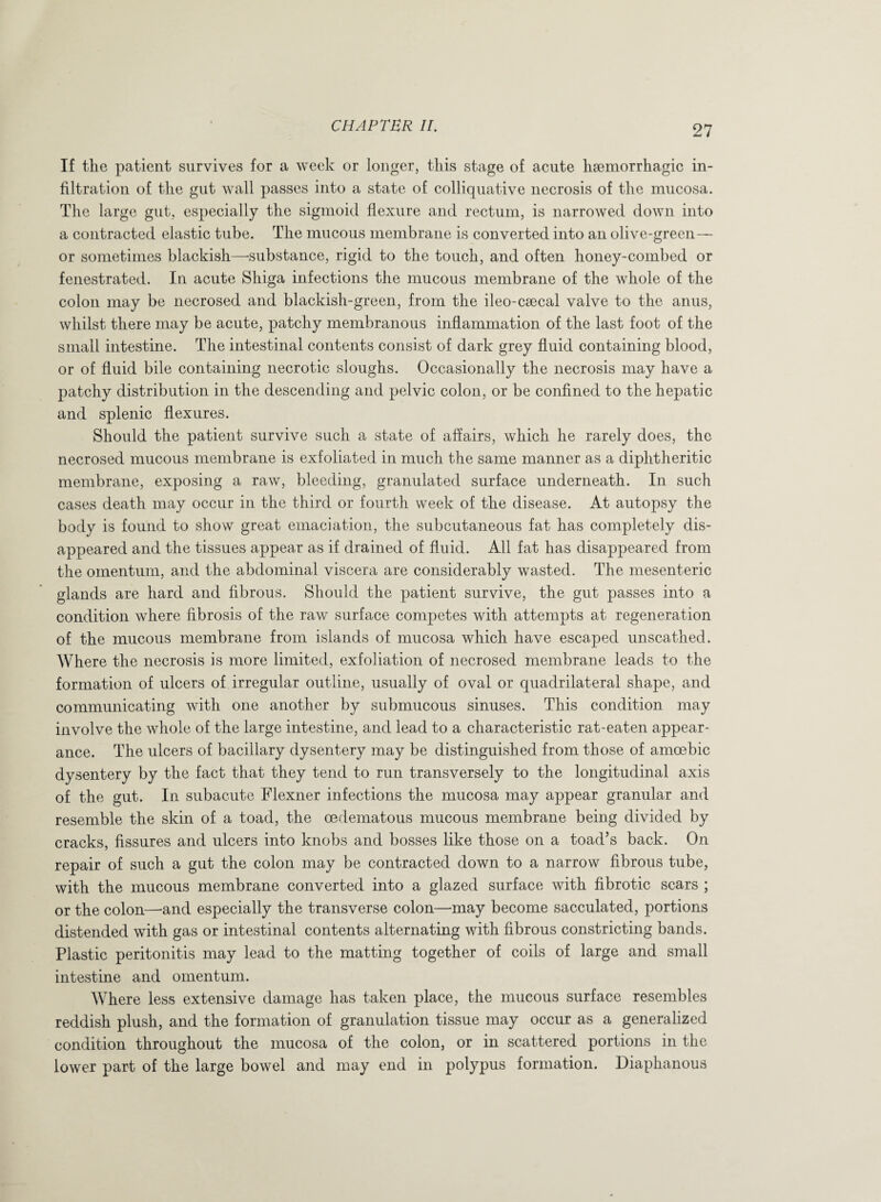 If the patient survives for a week or longer, this stage of acute haemorrhagic in¬ filtration of the gut wall passes into a state of colliquative necrosis of the mucosa. The large gut, especially the sigmoid flexure and rectum, is narrowed down into a contracted elastic tube. The mucous membrane is converted into an olive-green— or sometimes blackish—-substance, rigid to the touch, and often honey-combed or fenestrated. In acute Shiga infections the mucous membrane of the whole of the colon may be necrosed and blackish-green, from the ileo-csecal valve to the anus, whilst there may be acute, patchy membranous inflammation of the last foot of the small intestine. The intestinal contents consist of dark grey fluid containing blood, or of fluid bile containing necrotic sloughs. Occasionally the necrosis may have a patchy distribution in the descending and pelvic colon, or be confined to the hepatic and splenic flexures. Should the patient survive such a state of affairs, which he rarely does, the necrosed mucous membrane is exfoliated in much the same manner as a diphtheritic membrane, exposing a raw, bleeding, granulated surface underneath. In such cases death may occur in the third or fourth week of the disease. At autopsy the body is found to show great emaciation, the subcutaneous fat has completely dis¬ appeared and the tissues appear as if drained of fluid. All fat has disappeared from the omentum, and the abdominal viscera are considerably wasted. The mesenteric glands are hard and fibrous. Should the patient survive, the gut passes into a condition where fibrosis of the raw surface competes with attempts at regeneration of the mucous membrane from islands of mucosa which have escaped unscathed. Where the necrosis is more limited, exfoliation of necrosed membrane leads to the formation of ulcers of irregular outline, usually of oval or quadrilateral shape, and communicating with one another by submucous sinuses. This condition may involve the whole of the large intestine, and lead to a characteristic rat-eaten appear¬ ance. The ulcers of bacillary dysentery may be distinguished from those of amoebic dysentery by the fact that they tend to run transversely to the longitudinal axis of the gut. In subacute Flexner infections the mucosa may appear granular and resemble the skin of a toad, the oedematous mucous membrane being divided by cracks, fissures and ulcers into knobs and bosses like those on a toad’s back. On repair of such a gut the colon may be contracted down to a narrow fibrous tube, with the mucous membrane converted into a glazed surface with fibrotic scars ; or the colon—-and especially the transverse colon—may become sacculated, portions distended with gas or intestinal contents alternating with fibrous constricting bands. Plastic peritonitis may lead to the matting together of coils of large and small intestine and omentum. Where less extensive damage has taken place, the mucous surface resembles reddish plush, and the formation of granulation tissue may occur as a generalized condition throughout the mucosa of the colon, or in scattered portions in the lower part of the large bowel and may end in polypus formation. Diaphanous