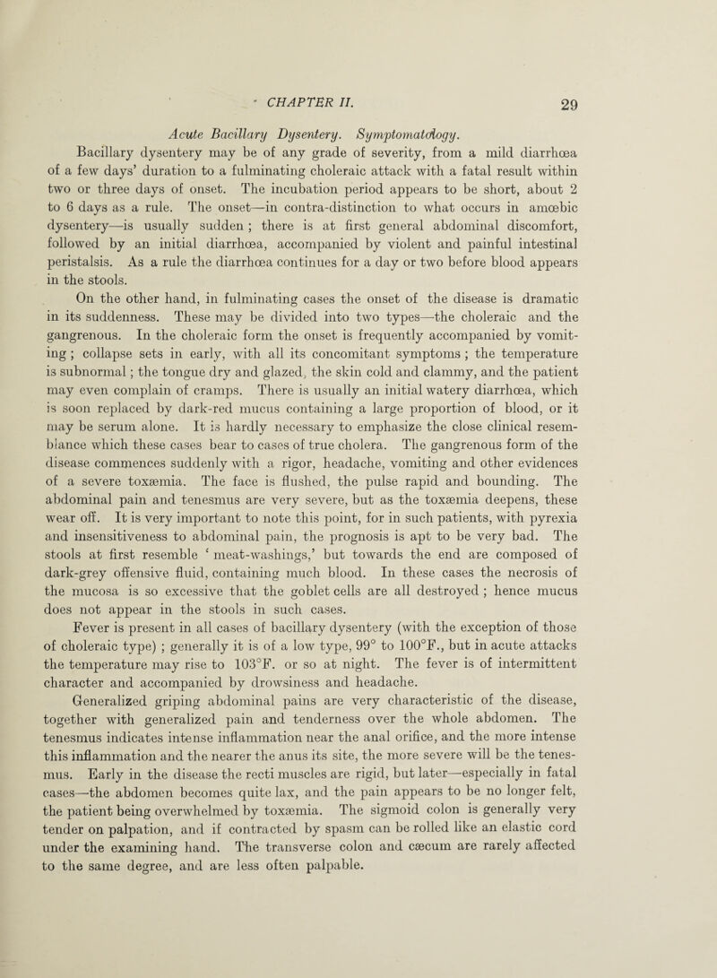 Acute Bacillary Dysentery. Symptomatology. Bacillary dysentery may be of any grade of severity, from a mild diarrhoea of a few days’ duration to a fulminating choleraic attack with a fatal result within two or three days of onset. The incubation period appears to be short, about 2 to 6 days as a rule. The onset—in contra-distinction to what occurs in amoebic dysentery—is usually sudden ; there is at first general abdominal discomfort, followed by an initial diarrhoea, accompanied by violent and painful intestinal peristalsis. As a rule the diarrhoea continues for a day or two before blood appears in the stools. On the other hand, in fulminating cases the onset of the disease is dramatic in its suddenness. These may be divided into two types—the choleraic and the gangrenous. In the choleraic form the onset is frequently accompanied by vomit¬ ing ; collapse sets in early, with all its concomitant symptoms ; the temperature is subnormal; the tongue dry and glazed, the skin cold and clammy, and the patient may even complain of cramps. There is usually an initial watery diarrhoea, which is soon replaced by dark-red mucus containing a large proportion of blood, or it may be serum alone. It is hardly necessary to emphasize the close clinical resem¬ blance which these cases bear to cases of true cholera. The gangrenous form of the disease commences suddenly with a rigor, headache, vomiting and other evidences of a severe toxaemia. The face is flushed, the pulse rapid and bounding. The abdominal pain and tenesmus are very severe, but as the toxaemia deepens, these wear off. It is very important to note this point, for in such patients, with pyrexia and insensitiveness to abdominal pain, the prognosis is apt to be very bad. The stools at first resemble c meat-washings,’ but towards the end are composed of dark-grey offensive fluid, containing much blood. In these cases the necrosis of the mucosa is so excessive that the goblet cells are all destroyed ; hence mucus does not appear in the stools in such cases. Fever is present in all cases of bacillary dysentery (with the exception of those of choleraic type) ; generally it is of a low type, 99° to 100°F., but in acute attacks the temperature may rise to 103°F. or so at night. The fever is of intermittent character and accompanied by drowsiness and headache. Generalized griping abdominal pains are very characteristic of the disease, together with generalized pain and tenderness over the whole abdomen. The tenesmus indicates intense inflammation near the anal orifice, and the more intense this inflammation and the nearer the anus its site, the more severe will be the tenes¬ mus. Early in the disease the recti muscles are rigid, but later—especially in fatal cases—the abdomen becomes quite lax, and the pain appears to be no longer felt, the patient being overwhelmed by toxaemia. The sigmoid colon is generally very tender on palpation, and if contracted by spasm can be rolled like an elastic cord under the examining hand. The transverse colon and caecum are rarely affected to the same degree, and are less often palpable.