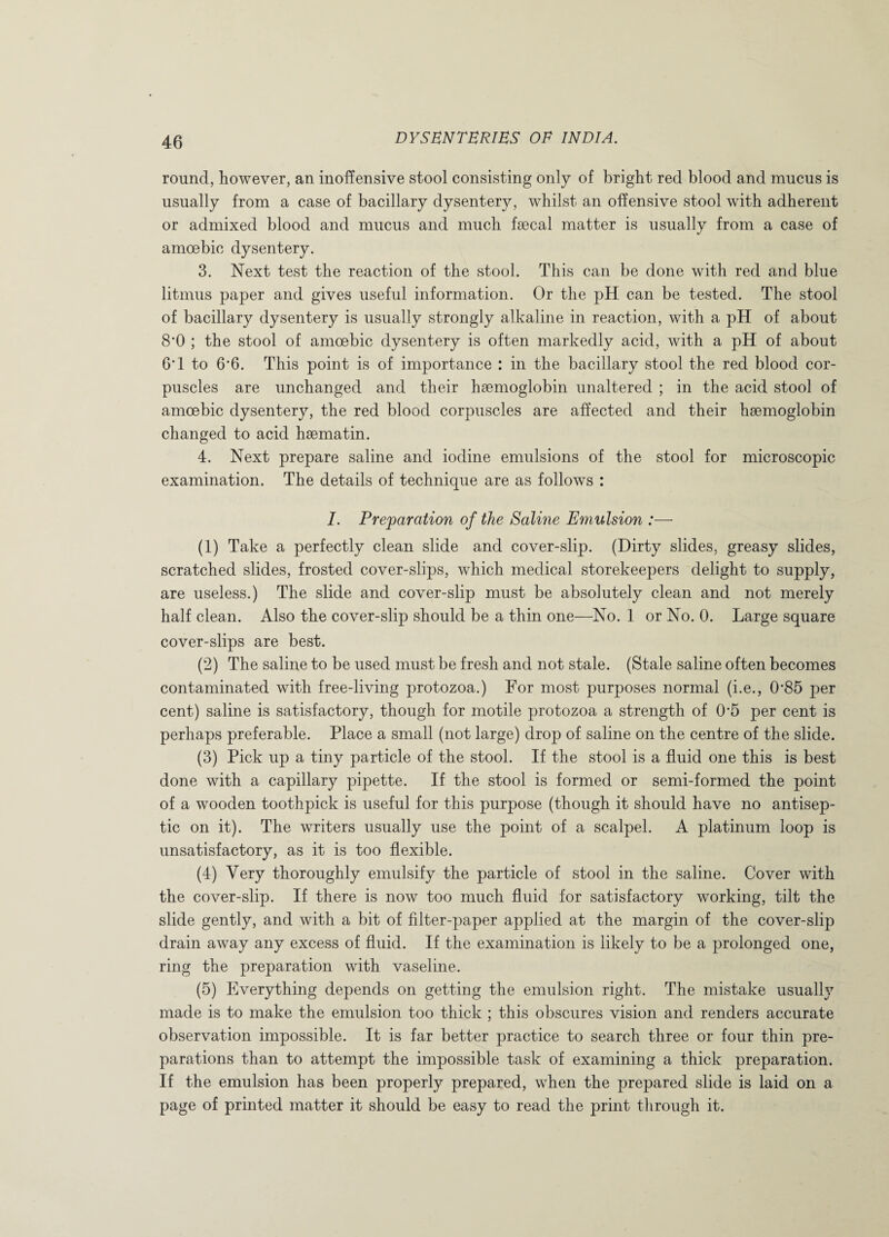 round, however, an inoffensive stool consisting only of bright red blood and mucus is usually from a case of bacillary dysentery, whilst an offensive stool with adherent or admixed blood and mucus and much faecal matter is usually from a case of amoebic dysentery. 3. Next test the reaction of the stool. This can be done with red and blue litmus paper and gives useful information. Or the pH can be tested. The stool of bacillary dysentery is usually strongly alkaline in reaction, with a pH of about 8*0 ; the stool of amoebic dysentery is often markedly acid, with a pH of about 6*1 to 6'6. This point is of importance : in the bacillary stool the red blood cor¬ puscles are unchanged and their hsemoglobin unaltered ; in the acid stool of amoebic dysentery, the red blood corpuscles are affected and their haemoglobin changed to acid hsematin. 4. Next prepare saline and iodine emulsions of the stool for microscopic examination. The details of technique are as follows : I. Preparation of the Saline Emulsion :—- (1) Take a perfectly clean slide and cover-slip. (Dirty slides, greasy slides, scratched slides, frosted cover-slips, which medical storekeepers delight to supply, are useless.) The slide and cover-slip must be absolutely clean and not merely half clean. Also the cover-slip should be a thin one—No. 1 or No. 0. Large square cover-slips are best. (2) The saline to be used must be fresh and not stale. (Stale saline often becomes contaminated with free-living protozoa.) For most purposes normal (i.e., 0*85 per cent) saline is satisfactory, though for motile protozoa a strength of 05 per cent is perhaps preferable. Place a small (not large) drop of saline on the centre of the slide. (3) Pick up a tiny particle of the stool. If the stool is a fluid one this is best done with a capillary pipette. If the stool is formed or semi-formed the point of a wooden toothpick is useful for this purpose (though it should have no antisep¬ tic on it). The writers usually use the point of a scalpel. A platinum loop is unsatisfactory, as it is too flexible. (4) Very thoroughly emulsify the particle of stool in the saline. Cover with the cover-slip. If there is now too much fluid for satisfactory working, tilt the slide gently, and with a bit of filter-paper applied at the margin of the cover-slip drain away any excess of fluid. If the examination is likely to be a prolonged one, ring the preparation with vaseline. (5) Everything depends on getting the emulsion right. The mistake usually made is to make the emulsion too thick ; this obscures vision and renders accurate observation impossible. It is far better practice to search three or four thin pre¬ parations than to attempt the impossible task of examining a thick preparation. If the emulsion has been properly prepared, when the prepared slide is laid on a page of printed matter it should be easy to read the print through it.