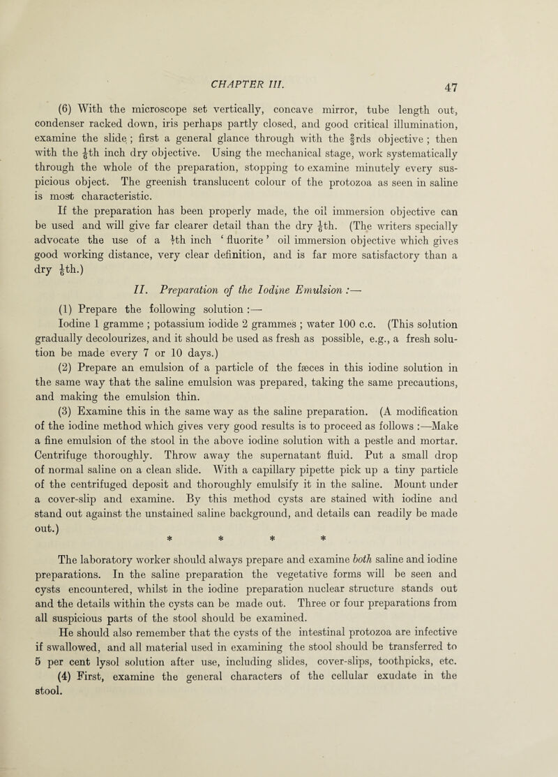 (6) With the microscope set vertically, concave mirror, tube length out, condenser racked down, iris perhaps partly closed, and good critical illumination, examine the slide ; first a general glance through with the frds objective ; then with the -jtth inch dry objective. Using the mechanical stage, work systematically through the whole of the preparation, stopping to examine minutely every sus¬ picious object. The greenish translucent colour of the protozoa as seen in saline is most characteristic. If the preparation has been properly made, the oil immersion objective can be used and will give far clearer detail than the dry ^th. (The writers specially advocate the use of a Hh inch 4 fluorite ’ oil immersion objective which gives good working distance, very clear definition, and is far more satisfactory than a dry |th.) II. Preparation of the Iodine Emulsion :— (1) Prepare the following solution Iodine 1 gramme ; potassium iodide 2 grammes ; water 100 c.c. (This solution gradually decolourizes, and it should be used as fresh as possible, e.g., a fresh solu¬ tion be made every 7 or 10 days.) (2) Prepare an emulsion of a particle of the faeces in this iodine solution in the same wray that the saline emulsion was prepared, taking the same precautions, and making the emulsion thin. (3) Examine this in the same way as the saline preparation. (A modification of the iodine method which gives very good results is to proceed as follows :—Make a fine emulsion of the stool in the above iodine solution with a pestle and mortar. Centrifuge thoroughly. Throw away the supernatant fluid. Put a small drop of normal saline on a clean slide. With a capillary pipette pick up a tiny particle of the centrifuged deposit and thoroughly emulsify it in the saline. Mount under a cover-slip and examine. By this method cysts are stained with iodine and stand out against the unstained saline background, and details can readily be made out.) * * * * The laboratory worker should always prepare and examine both saline and iodine preparations. In the saline preparation the vegetative forms will be seen and cysts encountered, whilst in the iodine preparation nuclear structure stands out and the details within the cysts can be made out. Three or four preparations from all suspicious parts of the stool should be examined. He should also remember that the cysts of the intestinal protozoa are infective if swallowed, and all material used in examining the stool should be transferred to 5 per cent lysol solution after use, including slides, cover-slips, toothpicks, etc. W First, examine the general characters of the cellular exudate in the stool.