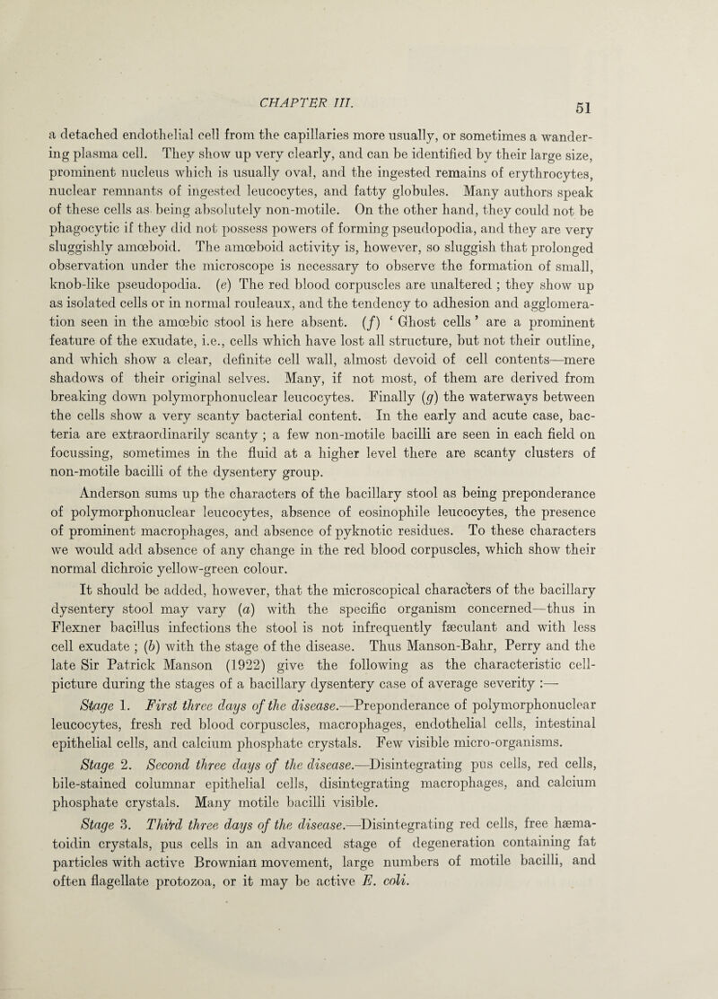 a detached endothelial cell from the capillaries more usually, or sometimes a wander¬ ing plasma cell. They show up very clearly, and can be identified by their large size, prominent nucleus which is usually oval, and the ingested remains of erythrocytes, nuclear remnants of ingested leucocytes, and fatty globules. Many authors speak of these cells as being absolutely non-motile. On the other hand, they could not be phagocytic if they did not possess powers of forming pseudopodia, and they are very sluggishly amoeboid. The amoeboid activity is, however, so sluggish that prolonged observation under the microscope is necessary to observe the formation of small, knob-like pseudopodia, (e) The red blood corpuscles are unaltered ; they show up as isolated cells or in normal rouleaux, and the tendency to adhesion and agglomera¬ tion seen in the amoebic stool is here absent. (/) ‘ Ghost cells ’ are a prominent feature of the exudate, i.e., cells which have lost all structure, but not their outline, and which show a clear, definite cell wall, almost devoid of cell contents—mere shadows of their original selves. Many, if not most, of them are derived from breaking down polymorphonuclear leucocytes. Finally (g) the waterways between the cells show a very scanty bacterial content. In the early and acute case, bac¬ teria are extraordinarily scanty ; a few non-motile bacilli are seen in each field on focussing, sometimes in the fluid at a higher level there are scanty clusters of non-motile bacilli of the dysentery group. Anderson sums up the characters of the bacillary stool as being preponderance of polymorphonuclear leucocytes, absence of eosinophile leucocytes, the presence of prominent macrophages, and absence of pyknotic residues. To these characters we would add absence of any change in the red blood corpuscles, which show their normal dichroic yellow-green colour. It should be added, however, that the microscopical characters of the bacillary dysentery stool may vary (a) with the specific organism concerned—thus in Flexner bacillus infections the stool is not infrequently faeculant and with less cell exudate ; (b) with the stage of the disease. Thus Manson-Bahr, Perry and the late Sir Patrick Manson (1922) give the following as the characteristic cell- picture during the stages of a bacillary dysentery case of average severity :—• Stage 1. First three days of the disease.—Preponderance of polymorphonuclear leucocytes, fresh red blood corpuscles, macrophages, endothelial cells, intestinal epithelial cells, and calcium phosphate crystals. Few visible micro-organisms. Stage 2. Second three days of the disease.—Disintegrating pus cells, red cells, bile-stained columnar epithelial cells, disintegrating macrophages, and calcium phosphate crystals. Many motile bacilli visible. Stage 3. Thi*rd three days of the disease.-—-Disintegrating red cells, free haema- toidin crystals, pus cells in an advanced stage of degeneration containing fat particles with active Brownian movement, large numbers of motile bacilli, and often flagellate protozoa, or it may be active E. coli.