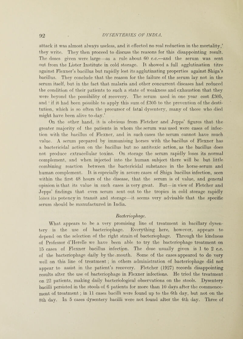attack it was almost always useless, and it effected no real reduction in the mortality,’ they write. They then proceed to discuss the reasons for this disappointing result. The doses given were large—as a rule about 60 c.c.—and the serum was sent out from the Lister Institute in cold storage. It showed a full agglutination titre against Flexner’s bacillus but rapidly lost its agglutinating properties against Shiga’s bacillus. They conclude that the reason for the failure of the serum lay not in the serum itself, but in the fact that malaria and other concurrent diseases had reduced the condition of their patients to such a state of weakness and exhaustion that they were beyond the possibility of recovery. The serum used in one year cost £305, and ‘ if it had been possible to apply this sum of £305 to the prevention of the desti¬ tution, which is so often the precursor of fatal dysentery, many of those who died might have been alive to-day.’ On the other hand, it is obvious from Fletcher and Jepps’ figures that the greater majority of the patients in wdiom the serum was used were cases of infec¬ tion with the bacillus of Flexner, and in such cases the serum cannot have much value. A serum prepared by immunising horses with the bacillus of Flexner has a bactericidal action on the bacillus but no antitoxic action, as the bacillus does not produce extracellular toxins. On storage the serum rapidly loses its normal complement, and when injected into the human subject there will be but little combining reaction between the bactericidal substance in the horse-serum and human complement. It is especially in severe cases of Shiga bacillus infection, seen within the first 48 hours of the disease, that the serum is of value, and general opinion is that its value in such cases is very great. But—in view of Fletcher and Jepps’ findings that even serum sent out to the tropics in cold storage rapidly loses its potency in transit and storage—it seems very advisable that the specific serum should be manufactured in India. Bacteriophage. What appears to be a very promising line of treatment in bacillary dysen¬ tery is the use of bacteriophage. Everything here, however, appears to depend on the selection of the right strain of bacteriophage. Through the kindness of Professor d’Herelle we have been able to try the bacteriophage treatment on 15 cases of Flexner bacillus infection. The dose usually given is 1 to 2 c.c. of the bacteriophage daily by the mouth. Some of the cases appeared to do very well on this line of treatment ; in others administration of bacteriophage did not appear to assist in the patient’s recovery. Fletcher (1927) records disappointing results after the use of bacteriophage in Flexner infections. He tried the treatment on 22 patients, making daily bacteriological observations on the stools. Dysentery bacilli persisted in the stools of 6 patients for more than 10 days after the commence¬ ment of treatment ; in 11 cases bacilli were found up to the 6tk day, but not on the 8th day. In 5 cases dysentery bacilli were not found after the 4th day. Three of