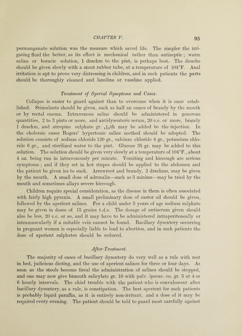 permanganate solution was the measure which saved life. The simpler the irri¬ gating fluid the better, as its effect is mechanical rather than antiseptic ; warm saline or boracic solution, 1 drachm to the pint, is perhaps best. The douche should be given slowly with a stout rubber tube, at a temperature of 104°F. Anal irritation is apt to prove very distressing in children, and in such patients the parts should be thoroughly cleaned and lanoline or vaseline applied. Treatment of Special Symptoms and Cases. Collapse is easier to guard against than to overcome when it is once estab¬ lished. Stimulants should be given, such as half an ounce of brandy by the mouth or by rectal enema. Intravenous saline should be administered in generous quantities, 2 to 3 pints or more, and antidysenteric serum, 20 c.c. or more, brandy 1 drachm, and atropine sulphate gr. ^th may be added to the injection. In the choleraic cases Rogers’ hypertonic saline method should be adopted. The solution consists of sodium chloride 120 gr., calcium chloride 4 gr., potassium chlo¬ ride 6 gr., and sterilized water to the pint. Glucose 35 gr. may be added to this solution. The solution should be given very slowly at a temperature of 104°F., about 4 oz. being run in intravenously per minute. Vomiting and hiccough are serious symptoms ; and if they set in hot stupes should be applied to the abdomen and the patient be given ice to suck. Arrowroot and brandy, 2 drachms, may be given by the mouth. A small dose of adrenalin—such as 3 minims—may be tried by the mouth and sometimes allays severe hiccough. Children require special consideration, as the disease in them is often associated with fairly high pyrexia. A small preliminary dose of castor oil should be given, followed by the aperient salines. For a child under 5 years of age sodium sulphate may be given in doses of 15 grains t.d.s. The dosage of antiserum given should also be less, 20 c.c. or so, and it may have to be administered intraperitoneally or intramuscularly if a suitable vein cannot be found. Bacillary dysentery occurring in pregnant women is especially liable to lead to abortion, and in such patients the dose of aperient sulphates should be reduced. After-Treatment. The majority of cases of bacillary dysentery do very well as a rule with rest in bed, judicious dieting, and the use of aperient salines for three or four days. As soon as the stools become faecal the administration of salines should be stopped, and one may now give bismuth salicylate gr. 10 with pulv. ipecac, co. gr. 5 at 4 or 6 hourly intervals. The chief trouble with the patient who is convalescent after bacillary dysentery, as a rule, is constipation. The best aperient for such patients is probably liquid paraffin, as it is entirely non-irritant, and a dose of it may be required every evening. The patient should be told to guard most carefully against