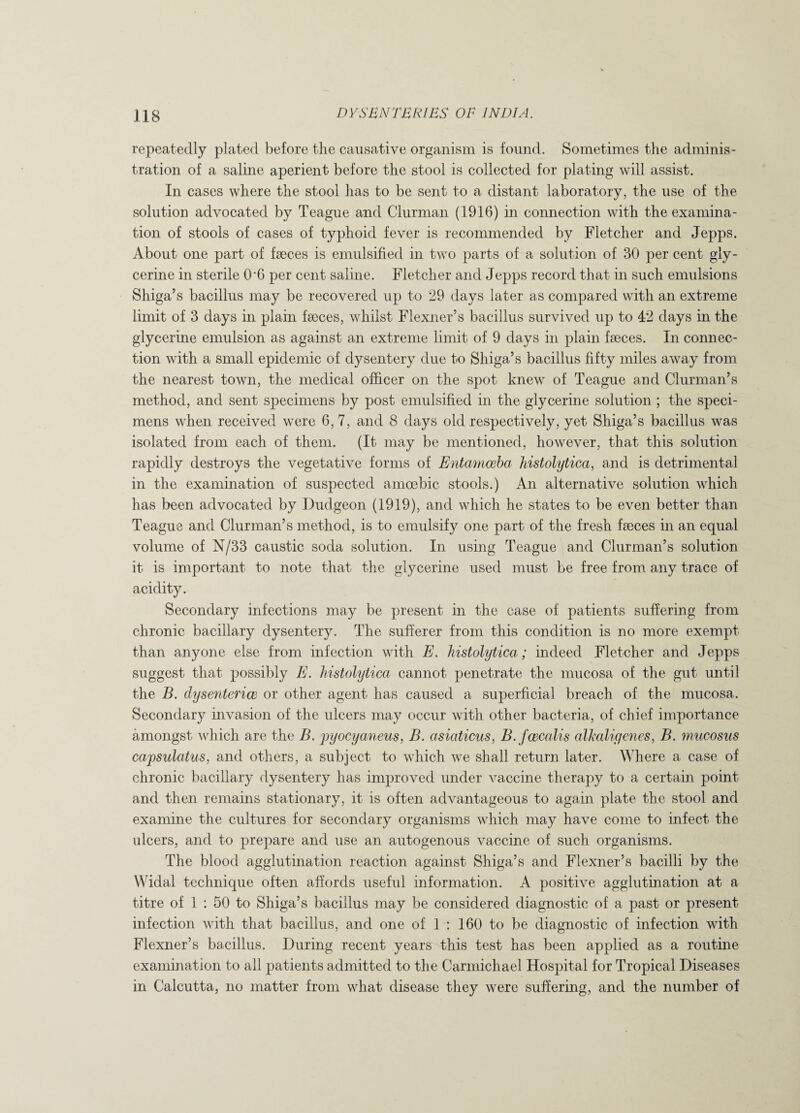 repeatedly plated before the causative organism is found. Sometimes the adminis¬ tration of a saline aperient before the stool is collected for plating will assist. In cases where the stool has to be sent to a distant laboratory, the use of the solution advocated by Teague and Clurman (1916) in connection with the examina¬ tion of stools of cases of typhoid fever is recommended by Fletcher and Jepps. About one part of faeces is emulsified in two parts of a solution of 30 per cent gly¬ cerine in sterile Oh per cent saline. Fletcher and Jepps record that in such emulsions Shiga’s bacillus may be recovered up to 29 days later as compared with an extreme limit of 3 days in plain faeces, whilst Flexner’s bacillus survived up to 42 days in the glycerine emulsion as against an extreme limit of 9 days in plain faeces. In connec¬ tion with a small epidemic of dysentery due to Shiga’s bacillus fifty miles away from the nearest town, the medical officer on the spot knew of Teague and Clurman’s method, and sent specimens by post emulsified in the glycerine solution ; the speci¬ mens when received were 6, 7, and 8 days old respectively, yet Shiga’s bacillus was isolated from each of them. (It may be mentioned, however, that this solution rapidly destroys the vegetative forms of Entamoeba histolytica, arid is detrimental in the examination of suspected amoebic stools.) An alternative solution which has been advocated by Dudgeon (1919), and which he states to be even better than Teague and Clurman’s method, is to emulsify one part of the fresh faeces in an equal volume of N/33 caustic soda solution. In using Teague and Clurman’s solution it is important to note that the glycerine used must be free from any trace of acidity. Secondary infections may be present in the case of patients suffering from chronic bacillary dysentery. The sufferer from this condition is no more exempt than anyone else from infection with E. histolytica ; indeed Fletcher and Jepps suggest that possibly E. histolytica cannot penetrate the mucosa of the gut until the B. dysentence or other agent has caused a superficial breach of the mucosa. Secondary invasion of the ulcers may occur with other bacteria, of chief importance amongst which are the B. pyocyaneus, B. asiaticus, B. fcecalis alkali genes, B. mucosus capsulatus, and others, a subject to which we shall return later. Where a case of chronic bacillary dysentery has improved under vaccine therapy to a certain point and then remains stationary, it is often advantageous to again plate the stool and examine the cultures for secondary organisms which may have come to infect the ulcers, and to prepare and use an autogenous vaccine of such organisms. The blood agglutination reaction against Shiga’s and Flexner’s bacilli by the Widal technique often affords useful information. A positive agglutination at a titre of 1 : 50 to Shiga’s bacillus may be considered diagnostic of a past or present infection with that bacillus, and one of 1 : 160 to be diagnostic of infection with Flexner’s bacillus. During recent years this test has been applied as a routine examination to all patients admitted to the Carmichael Hospital for Tropical Diseases in Calcutta, no matter from what disease they were suffering, and the number of