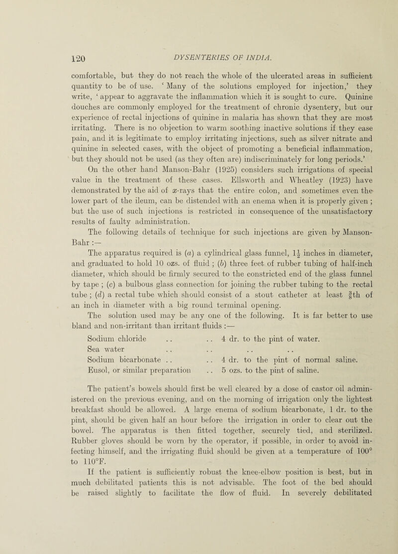 comfortable, but they do not reach the whole of the ulcerated areas in sufficient quantity to be of use. c Many of the solutions employed for injection,5 they write, ‘ appear to aggravate the inflammation which it is sought to cure. Quinine douches are commonly employed for the treatment of chronic dysentery, but our experience of rectal injections of quinine in malaria has shown that they are most irritating. There is no objection to warm soothing inactive solutions if they ease pain, and it is legitimate to employ irritating injections, such as silver nitrate and quinine in selected cases, with the object of promoting a beneficial inflammation, but they should not be used (as they often are) indiscriminately for long periods.5 On the other hand Manson-Bahr (1925) considers such irrigations of special value in the treatment of these cases. Ellsworth and Wheatley (1923) have demonstrated by the aid of a?-rays that the entire colon, and sometimes even the lower part of the ileum, can be distended with an enema when it is properly given ; but the use of such injections is restricted in consequence of the unsatisfactory results of faulty administration. The following details of technique for such injections are given by Manson- Bahr : — The apparatus required is (a) a cylindrical glass funnel, 1| inches in diameter, and graduated to hold 10 ozs. of fluid ; (b) three feet of rubber tubing of half-inch diameter, which should be firmly secured to the constricted end of the glass funnel by tape ; (c) a bulbous glass connection for joining the rubber tubing to the rectal tube ; (d) a rectal tube which should consist of a stout catheter at least |th of an inch in diameter with a big round terminal opening. The solution used may be any one of the following. It is far better to use bland and non-irritant than irritant fluids :— Sodium chloride .. 4 dr. to the pint of water. Sea water Sodium bicarbonate .. 4 dr. to the pint of normal saline. Eusol, or similar preparation .. 5 ozs. to the pint of saline. The patient’s bowels should first be well cleared by a dose of castor oil admin¬ istered on the previous evening, and on the morning of irrigation only the lightest breakfast should be allowed. A large enema of sodium bicarbonate, 1 dr. to the pint, should be given half an. hour before the irrigation in order to clear out the bowel. The apparatus is then fitted together, securely tied, and sterilized. Rubber gloves should be worn by the operator, if possible, in order to avoid in¬ fecting himself, and the irrigating fluid should be given at a temperature of 100° to 110°F. If the patient is sufficiently robust the knee-elbow position is best, but in much debilitated patients this is not advisable. The foot of the bed should be raised slightly to facilitate the flow of fluid. In severely debilitated