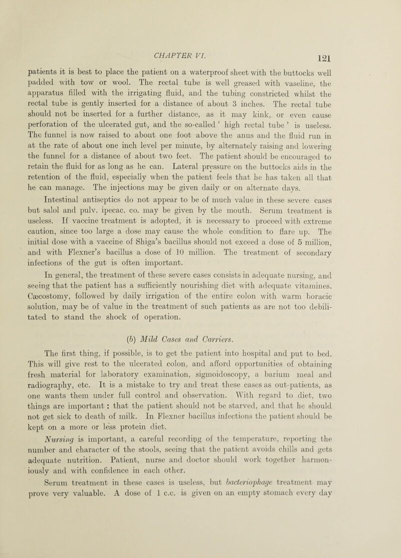 patients it is best to place the patient on a waterproof sheet with the buttocks well padded with tow or wool. The rectal tube is well greased with vaseline, the apparatus filled with the irrigating fluid, and the tubing constricted whilst the rectal tube is gently inserted for a distance of about 3 inches. The rectal tube should not be inserted for a further distance, as it may kink, or even cause perforation of the ulcerated gut, and the so-called ‘ high rectal tube ’ is useless. The funnel is now raised to about one foot above the anus and the fluid run in at the rate of about one inch level per minute, by alternately raising and lowering the funnel for a distance of about two feet. The patient should be encouraged to retain the fluid for as long as he can. Lateral pressure on the buttocks aids in the retention of the fluid, especially when the patient feels that he has taken all that he can manage. The injections may be given daily or on alternate days. Intestinal antiseptics do not appear to be of much value in these severe cases but salol and pulv. ipecac, co. may be given by the mouth. Serum treatment is useless. If vaccine treatment is adopted, it is necessary to proceed with extreme caution, since too large a dose may cause the whole condition to flare up. The initial dose with a vaccine of Shiga’s bacillus should not exceed a dose of 5 million, and with Flexner’s bacillus a dose of 10 million. The treatment of secondary infections of the gut is often important. In general, the treatment of these severe cases consists in adequate nursing, and seeing that the patient has a sufficiently nourishing diet with adequate vitamines. Caecostomy, followed by daily irrigation of the entire colon with warm boracic solution, may be of value in the treatment of such patients as are not too debili¬ tated to stand the shock of operation. (b) Mild Cases and Carriers. The first thing, if possible, is to get the patient into hospital and put to bed. This will give rest to the ulcerated colon, and afford opportunities of obtaining fresh material for laboratory examination, sigmoidoscopy, a barium meal and radiography, etc. It is a mistake to try and treat these cases as out-patients, as one wants them under full control and observation. With regard to diet, two things are important : that the patient should not be starved, and that he should not get sick to death of milk. In Flexner bacillus infections the patient should be kept on a more or less protein diet. Nursing is important, a careful recording of the temperature, reporting the number and character of the stools, seeing that the patient avoids chills and gets adequate nutrition. Patient, nurse and doctor should work together harmon¬ iously and with confidence in each other. Serum treatment in these cases is useless, but bacteriophage treatment may prove very valuable. A dose of 1 c.c. is given on an empty stomach every day
