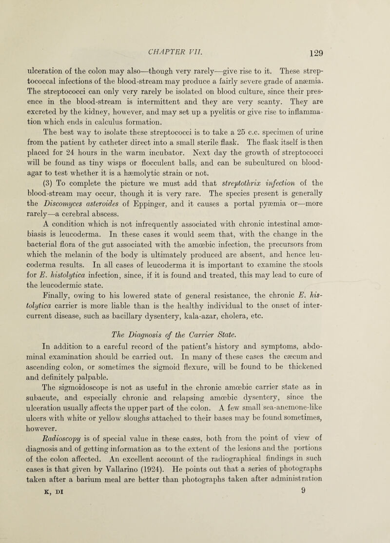ulceration of the colon may also—though very rarely—give rise to it. These strep¬ tococcal infections of the blood-stream may produce a fairly severe grade of anaemia. The streptococci can only very rarely be isolated on blood culture, since their pres¬ ence in the blood-stream is intermittent and they are very scanty. They are excreted by the kidney, however, and may set up a pyelitis or give rise to inflamma¬ tion which ends in calculus formation. The best way to isolate these streptococci is to take a 25 c.c. specimen of urine from the patient by catheter direct into a small sterile flask. The flask itself is then placed for 24 hours in the warm incubator. Next day the growth of streptococci will be found as tiny wisps or flocculent balls, and can be subcultured on blood- agar to test whether it is a haemolytic strain or not. (3) To complete the picture we must add that streptothrix infection of the blood-stream may occur, though it is very rare. The species present is generally the Discomyces asteroides of Eppinger, and it causes a portal pyaemia or—more rarely—a cerebral abscess. A condition which is not infrequently associated with chronic intestinal amce- biasis is leucoderma. In these cases it would seem that, with the change in the bacterial flora of the gut associated with the amoebic infection, the precursors from which the melanin of the body is ultimately produced are absent, and hence leu¬ coderma results. In all cases of leucoderma it is important to examine the stools for E. histolytica infection, since, if it is found and treated, this may lead to cure of the leucodermic state. Finally, owing to his lowered state of general resistance, the chronic E. his¬ tolytica carrier is more liable than is the healthy individual to the onset of inter- current disease, such as bacillary dysentery, kala-azar, cholera, etc. The Diagnosis of the Carrier State. In addition to a careful record of the patient’s history and symptoms, abdo¬ minal examination should be carried out. In many of these cases the caecum and ascending colon, or sometimes the sigmoid flexure, will be found to be thickened and definitely palpable. The sigmoidoscope is not as useful in the chronic amoebic carrier state as in subacute, and especially chronic and relapsing amoebic dysentery, since the ulceration usually affects the upper part of the colon. A few small sea-anemone-like ulcers with white or yellow sloughs' attached to their bases may be found sometimes, however. Radioscopy is of special value in these cages, both from the point of view of diagnosis and of getting information as to the extent of the lesions and the portions of the colon affected. An excellent account of the radiographical findings in such cases is that given by Vallarino (1924). He points out that a series of photographs taken after a barium meal are better than photographs taken after administration k, di 9