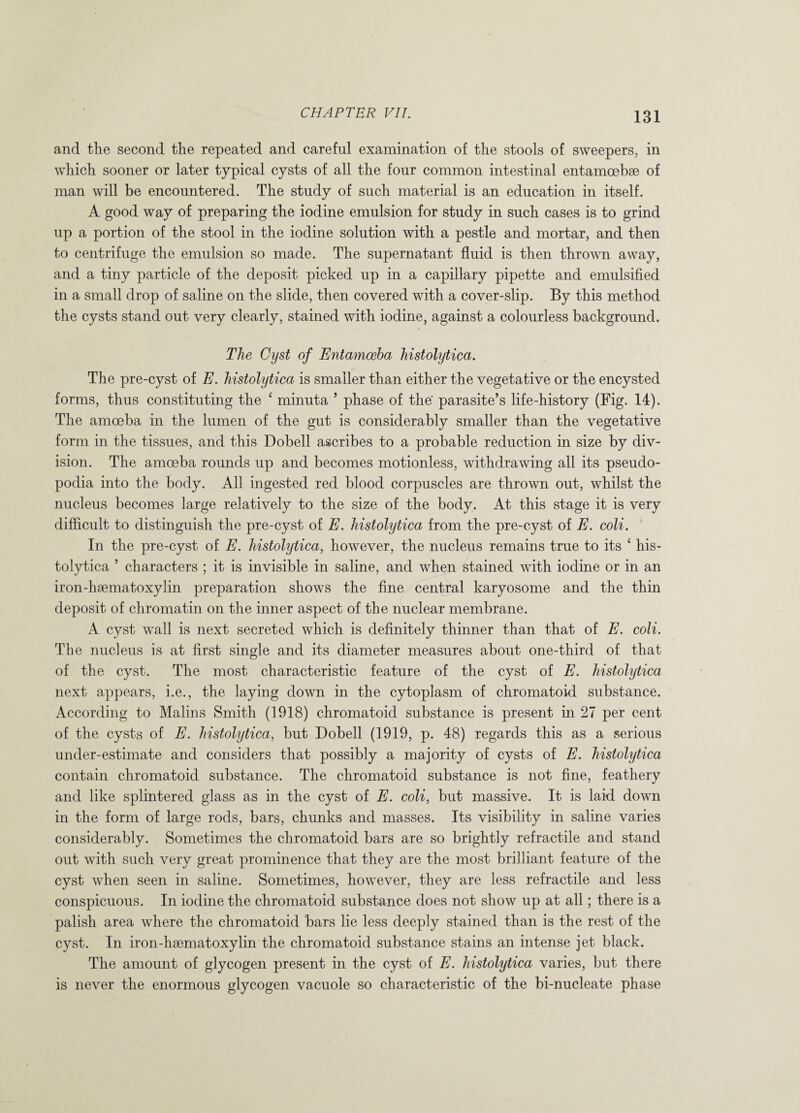 131 and the second the repeated and careful examination of the stools of sweepers, in which sooner or later typical cysts of all the four common intestinal entamoebse of man will be encountered. The study of such material is an education in itself. A good way of preparing the iodine emulsion for study in such cases is to grind up a portion of the stool in the iodine solution with a pestle and mortar, and then to centrifuge the emulsion so made. The supernatant fluid is then thrown away, and a tiny particle of the deposit picked up in a capillary pipette and emulsified in a small drop of saline on the slide, then covered with a cover-slip. By this method the cysts stand out very clearly, stained with iodine, against a colourless background. The Cyst of Entamoeba histolytica. The pre-cyst of E. histolytica is smaller than either the vegetative or the encysted forms, thus constituting the ‘ minuta 5 phase of the' parasite’s life-history (Fig. 14). The amoeba in the lumen of the gut is considerably smaller than the vegetative form in the tissues, and this Dobell ascribes to a probable reduction in size by div¬ ision. The amoeba rounds up and becomes motionless, withdrawing all its pseudo¬ podia into the body. All ingested red blood corpuscles are thrown out, whilst the nucleus becomes large relatively to the size of the body. At this stage it is very difficult to distinguish the pre-cyst of E. histolytica from the pre-cyst of E. coli. In the pre-cyst of E. histolytica, however, the nucleus remains true to its * his¬ tolytica ’ characters ; it is invisible in saline, and when stained with iodine or in an iron-haematoxylin preparation shows the fine central karyosome and the thin deposit of chromatin on the inner aspect of the nuclear membrane. A cyst wall is next secreted which is definitely thinner than that of E. coli. The nucleus is at first single and its diameter measures about one-third of that of the cyst. The most characteristic feature of the cyst of E. histolytica next appears, i.e., the laying down in the cytoplasm of chromatoid substance. According to Malins Smith (1918) chromatoid substance is present in 27 per cent of the cysts of E. histolytica, but Dobell (1919, p. 48) regards this as a serious under-estimate and considers that possibly a majority of cysts of E. histolytica contain chromatoid substance. The chromatoid substance is not fine, feathery and like splintered glass as in the cyst of E. coli, but massive. It is laid down in the form of large rods, bars, chunks and masses. Its visibility in saline varies considerably. Sometimes the chromatoid bars are so brightly ref Tactile and stand out with such very great prominence that they are the most brilliant feature of the cyst when seen in saline. Sometimes, however, they are less refractile and less conspicuous. In iodine the chromatoid substance does not show up at all; there is a palish area where the chromatoid bars lie less deeply stained than is the rest of the cyst. In iron-hsematoxylin the chromatoid substance stains an intense jet black. The amount of glycogen present in the cyst of E. histolytica varies, but there is never the enormous glycogen vacuole so characteristic of the bi-nucleate phase