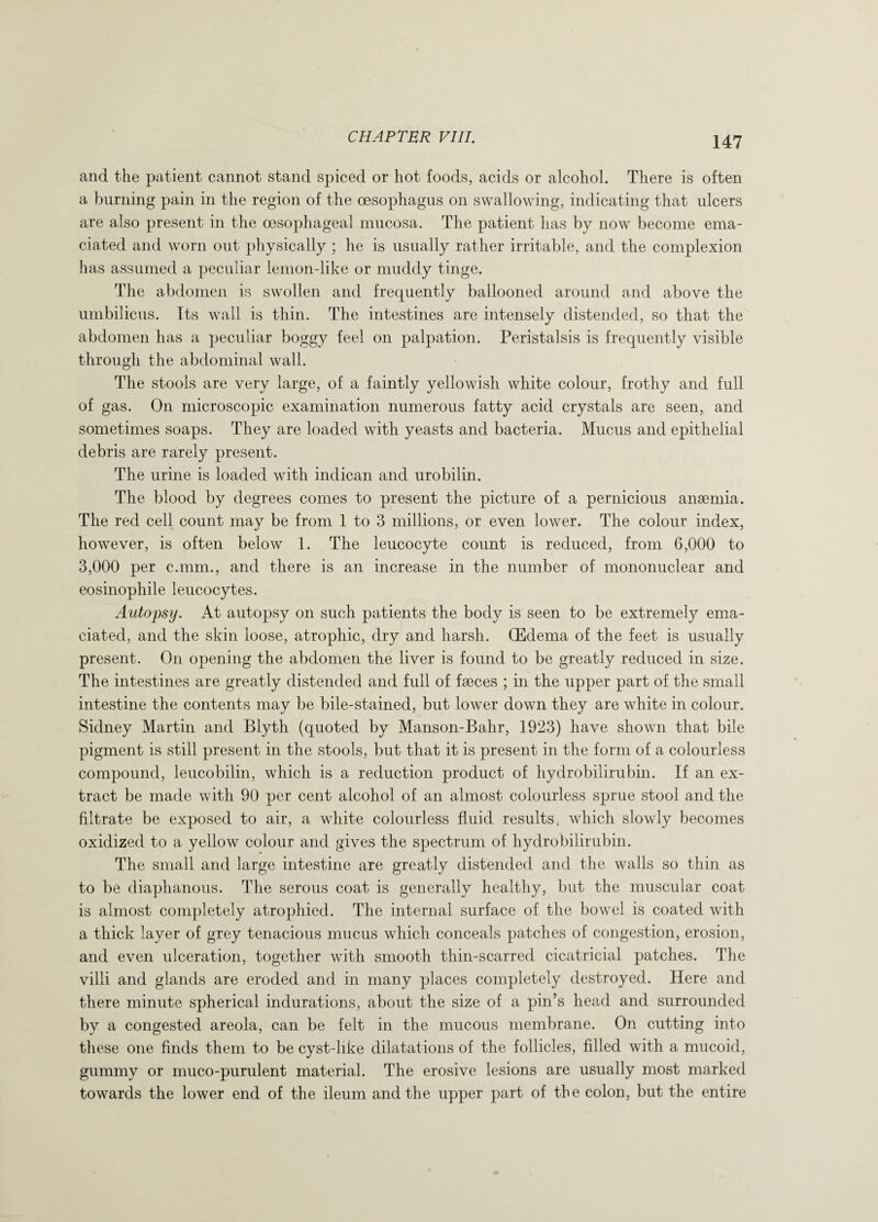 and the patient cannot stand spiced or hot foods, acids or alcohol. There is often a burning pain in the region of the oesophagus on swallowing, indicating that ulcers are also present in the oesophageal mucosa. The patient has by now become ema¬ ciated and worn out physically ; he is usually rather irritable, and the complexion has assumed a peculiar lemon-like or muddy tinge. The abdomen is swollen and frequently ballooned around and above the umbilicus. Its wall is thin. The intestines are intensely distended, so that the abdomen has a peculiar boggy feel on palpation. Peristalsis is frequently visible through the abdominal wall. The stools are very large, of a faintly yellowish white colour, frothy and full of gas. On microscopic examination numerous fatty acid crystals are seen, and sometimes soaps. They are loaded with yeasts and bacteria. Mucus and epithelial debris are rarely present. The urine is loaded with indican and urobilin. The blood by degrees comes to present the picture of a pernicious anaemia. The red cell count may be from 1 to 3 millions, or even lower. The colour index, however, is often below 1. The leucocyte count is reduced, from 6,000 to 3,000 per c.mm., and there is an increase in the number of mononuclear and eosinophile leucocytes. Autopsy. At autopsy on such patients the body is seen to be extremely ema¬ ciated, and the skin loose, atrophic, dry and harsh. (Edema of the feet is usually present. On opening the abdomen the liver is found to be greatly reduced in size. The intestines are greatly distended and full of faeces ; in the upper part of the small intestine the contents may be bile-stained, but lower down they are white in colour. Sidney Martin and Blyth (quoted by Manson-Bahr, 1923) have shown that bile pigment is still present in the stools, but that it is present in the form of a colourless compound, leucobilin, which is a reduction product of hydrobilirubin. If an ex¬ tract be made with 90 per cent alcohol of an almost colourless sprue stool and the filtrate be exposed to air, a white colourless fluid results, which slowly becomes oxidized to a yellow colour and gives the spectrum of hydrobilirubin. The small and large intestine are greatly distended and the walls so thin as to be diaphanous. The serous coat is generally healthy, but the muscular coat is almost completely atrophied. The internal surface of the bowel is coated with a thick layer of grey tenacious mucus which conceals patches of congestion, erosion, and even ulceration, together with smooth thin-scarred cicatricial patches. The villi and glands are eroded and in many places completely destroyed. Here and there minute spherical indurations, about the size of a pin’s head and surrounded by a congested areola, can be felt in the mucous membrane. On cutting into these one finds them to be cyst-like dilatations of the follicles, filled with a mucoid, gummy or muco-purulent material. The erosive lesions are usually most marked towards the lower end of the ileum and the upper part of the colon, but the entire