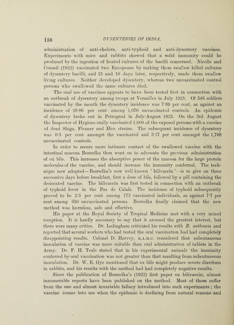 administration of anti-cholera, anti-typhoid and anti-dysentery vaccines. Experiments with mice and rabbits showed that a solid immunity could be produced by the ingestion of heated cultures of the bacilli concerned. Nicolle and Conseil (1922) vaccinated two Europeans by making them swallow killed cultures of dysentery bacilli, and 15 and 18 days later, respectively, made them swallow living cultures. Neither developed dysentery, whereas two unvaccinated control persons who swallowed the same cultures died. The oral use of vaccines appears to have been tested first in connection with an outbreak of dysentery among troops at Versailles in July 1923. Of 546 soldiers vaccinated by the mouth the dysentery incidence was 7'69 per cent, as against an incidence of 26‘86 per cent among 1,070 unvaccinated controls. An epidemic of dysentery broke out in Petrograd in July-August 1923. On the 3rd August the Inspector of Hygiene orally vaccinated 1,000 of the exposed persons with a vaccine of dead Shiga, Flexner and Hiss strains. The subsequent incidence of dysentery was R3 per cent amongst the vaccinated and 3J7 per cent amongst the 1,768 unvaccinated controls. In order to secure more intimate contact of the swallowed vaccine with the intestinal mucosa Besredka then went on to advocate the previous administration of ox bile. This increases the absorptive power of the mucosa for the large protein molecules of the vaccine, and should increase the immunity conferred. The tech¬ nique now adopted — Besredka’s now well-known ‘ bilivaccin ’—is to give on three successive days before breakfast, first a dose of bile, followed by a pill containing the desiccated vaccine. The bilivaccin was first tested in connection with an outbreak of typhoid fever in the Pas de Calais. The incidence of typhoid subsequently proved to be 2*3 per cent among 173 vaccinated individuals, as against 7*7 per cent among 650 unvaccinated persons. Besredka finally claimed that the new method was harmless, safe and effective. His paper at the Royal Society of Tropical Medicine met with a very mixed reception. It is hardly necessary to say that it aroused the greatest interest, but there were many critics. Dr. Ledingham criticized his results with B. anthracis and reported that several workers who had tested the oral vaccination had had completely disappointing results. Colonel D. Harvey, r.a.m.c. considered that subcutaneous inoculation of vaccine was more suitable than oral administration of tablets in the Army. Dr. F. H. Teale stated that in his experimental animals the immunity conferred by oral vaccination was not greater than that resulting from subcutaneous inoculation. Dr. W. E. Gye mentioned that ox bile might produce severe diarrhoea in rabbits, and his results with the method had had completely negative results. Since the publication of Besredka’s (1922) first paper on bilivaccin, almost innumerable reports have been published on the method. Most of these suffer from the one and almost invariable fallacy introduced into such experiments ; the vaccine comes into use when the epidemic is declining from natural reasons and