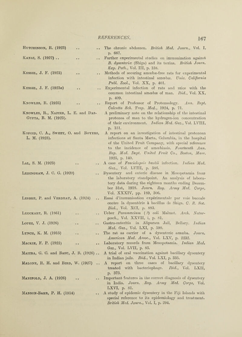 Hutchinson, R. (1923) Kanai, S. (1922) Kessel, J. F. (1923) Kessel, J. F. (1923a) Knowles, R. (1925) Knowles, R., Napier, L. E. and Das- Gupta, B. M. (1923). Kofoid, G. A., Swezy, 0. and Boyers, L. M. (1925). Lal, S. M. (1923) Ledingham, J. G. G. (1920) Lesbre, P. and Verdeau, A. (1924) Leuckart, R. (1861) Lopez, V. J. (1926) Lynch, K. M. (1915) Mackie, F. P. (1922) Maitra, G. G. and Basu, J. B. (1926) .. Malone, R. H. and Bird, W. (1927) .. Manifold, J. A. (1926) Manson-Bahr, P. H. (1914) The chronic abdomen. British Med. Journ., Vol. I, p. 667. Further experimental studies on immunization against B. dysenteric (Shiga) and its toxins. British Journ. Exp. Path., Vol. Ill, p. 158. Methods of securing amoebae-free rats for experimental infection with intestinal amoeba;. Univ. California Pnbl. Zool., Vol. NX, p. 401. Experimental infection of rats and mice with the common intestinal amoebae of man. Ibid., Vol. XX, p. 409. Report of Professor of Protozoology. Ann. Rept. Calcutta Sch. Trop. Med., 1924, p. 71. A preliminary note on the relationship of the intestinal protozoa of man to the hydrogen-ion concentration of their environment. Indian Med. Caz., Vol. LVIII, p. 151. A report on an investigation of intestinal protozoan infections at Santa Marta, Golumbia, in the hospital of the United Fruit Company, with special reference to the incidence of amoebiasis. Fourteenth Ann. Rep. Med. Dept. United Fruit Co., Boston, Mass. 1925, p. 140. A case of Fasciolopsis bus Hi infection. Indian Med. Oaz., Vol. LVIII, p. 586. Dysentery and enteric disease in Mesopotamia from the laboratory standpoint. An analysis of labora¬ tory data during the eighteen months ending Decem¬ ber 31st, 1918. Journ. Roy. Army Med. Corps, Vol. XXXIV, pp. 189, 306. Essai d’immunisation experimentale par voie buccale contre la dysenterie a bacillus de Shiga. C. R. Soc. Biol., Vol. XGI, p. 883. Ueber Paramcecium ( ?) coli Malmst. Arch. Natur- gesch., Vol. XXVII, i, p. 81. Ga3tro-enteritis in Alipuram Jail, Bellary. Indian Med. Oaz., Vol. LXI, p. 590. The rat as carrier of a dysenteric amceba. Journ. American Med. Assoc., Vol. LXV, p. 2232. Laboratory records from Mesopotamia. Indian Med. Oaz., Vol. LVII, p. 85. A trial of oral vaccination against bacillary dysentery in Indian jails. Ibid., Vol. LXI, p. 335. A report on three cases of bacillary dysentery treated with bacteriophage. Ibid., Vol. LXII, p. 373. Important features in ciie correct diagnosis of dysentery in India. Journ. Roy. Army Med. Corps, Vol. LXVI, p. 81. A study of epidemic dysentery in the Fiji Islands with special reference to its epidemiology and treatment. British Med. Journ., Vol. I, p. 294.