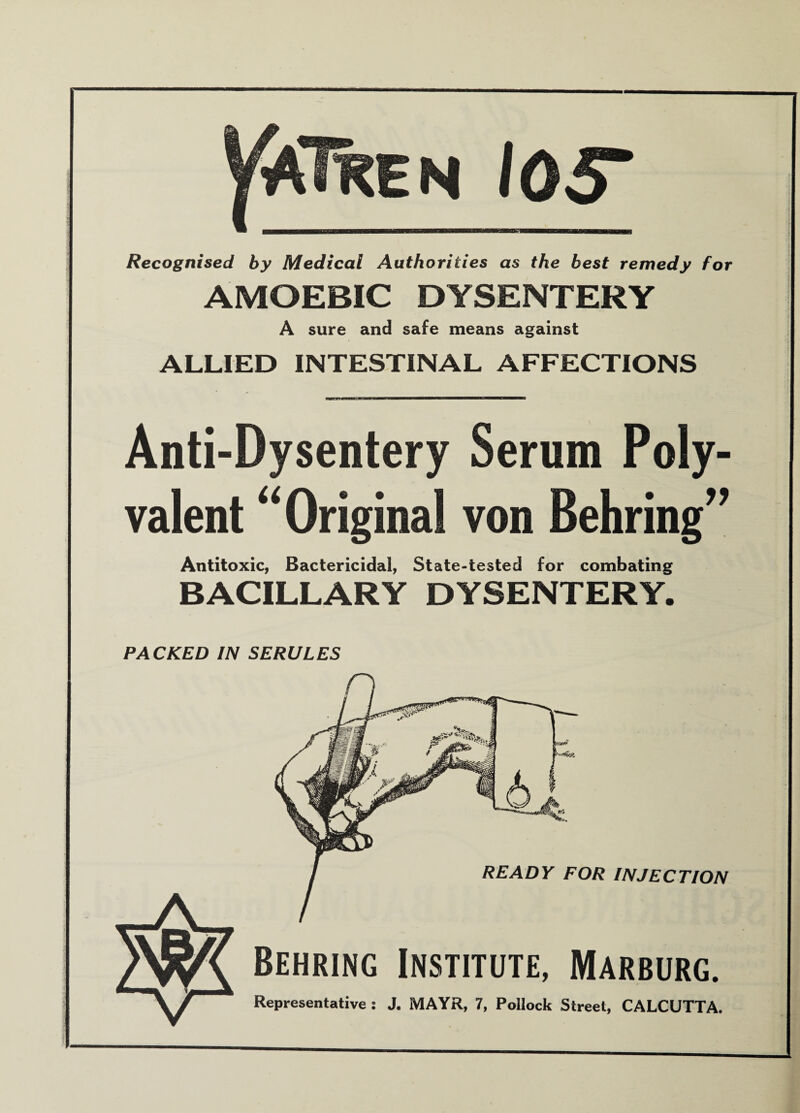 VJflKEN 105* Recognised by Medical Authorities as the best remedy for AMOEBIC DYSENTERY A sure and safe means against ALLIED INTESTINAL AFFECTIONS Anti-Dysentery Serum Poly¬ valent “Original von Behring” Antitoxic, Bactericidal, State-tested for combating BACILLARY DYSENTERY. PACKED IN SERULES