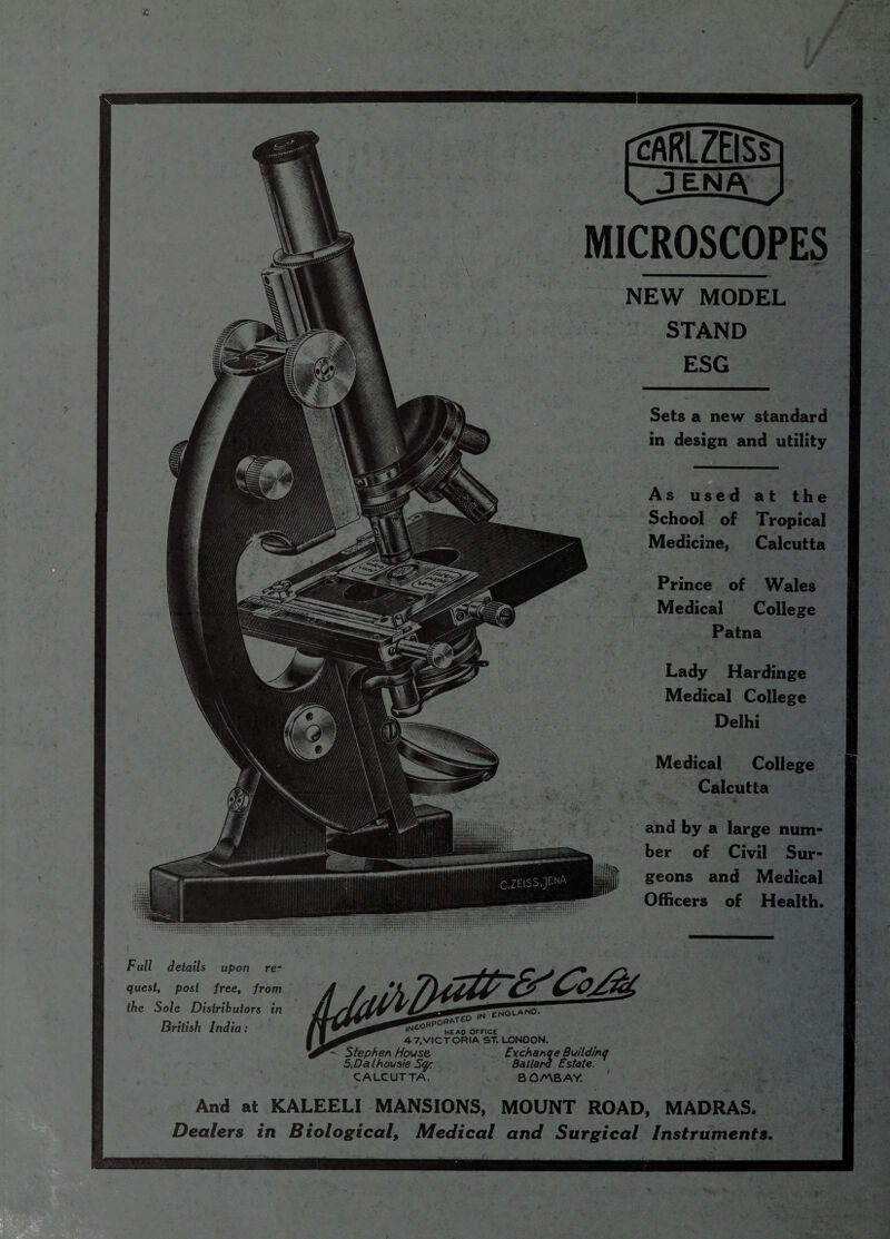 Full details upon re¬ quest, post free, from the Sole Distributors in British India: cARLZEISs , !' : ■ JENA MICROSCOPES NEW MODEL STAND ESG Sets a new standard in design and utility As used at the School of Tropical Medicine, Calcutta Prince of Wales Medical College Patna Lady Hardinge Medical College Delhi Medical College Calcutta and by a large num¬ ber of Civil Sur¬ geons and Medical Officers of Health. ,N HEAD OFFICE 4-7.VICTORIA ST. LONDON. Exchanqe Buildmq Ballard Estate. BOANBAY. . *- • Stephen House 5,Dalhousie Sqp CALCUTTA. And at KALEELI MANSIONS, MOUNT ROAD, MADRAS. Dealers in Biological, Medical and Surgical Instruments. _