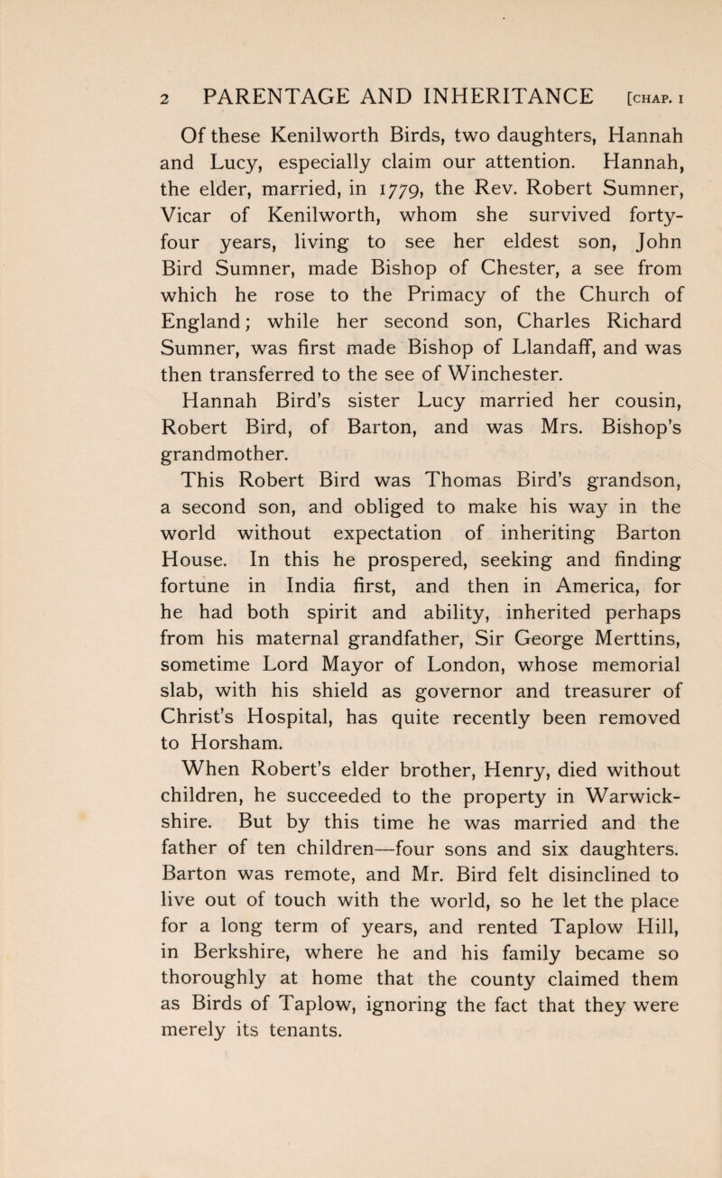 Of these Kenilworth Birds, two daughters, Hannah and Lucy, especially claim our attention. Hannah, the elder, married, in 1779, the Rev. Robert Sumner, Vicar of Kenilworth, whom she survived forty- four years, living to see her eldest son, John Bird Sumner, made Bishop of Chester, a see from which he rose to the Primacy of the Church of England; while her second son, Charles Richard Sumner, was first made Bishop of Llandaff, and was then transferred to the see of Winchester. Hannah Bird’s sister Lucy married her cousin, Robert Bird, of Barton, and was Mrs. Bishop’s grandmother. This Robert Bird was Thomas Bird’s grandson, a second son, and obliged to make his way in the world without expectation of inheriting Barton House. In this he prospered, seeking and finding fortune in India first, and then in America, for he had both spirit and ability, inherited perhaps from his maternal grandfather, Sir George Merttins, sometime Lord Mayor of London, whose memorial slab, with his shield as governor and treasurer of Christ’s Hospital, has quite recently been removed to Horsham. When Robert’s elder brother, Henry, died without children, he succeeded to the property in Warwick¬ shire. But by this time he was married and the father of ten children—four sons and six daughters. Barton was remote, and Mr. Bird felt disinclined to live out of touch with the world, so he let the place for a long term of years, and rented Taplow Hill, in Berkshire, where he and his family became so thoroughly at home that the county claimed them as Birds of Taplow, ignoring the fact that they were merely its tenants.