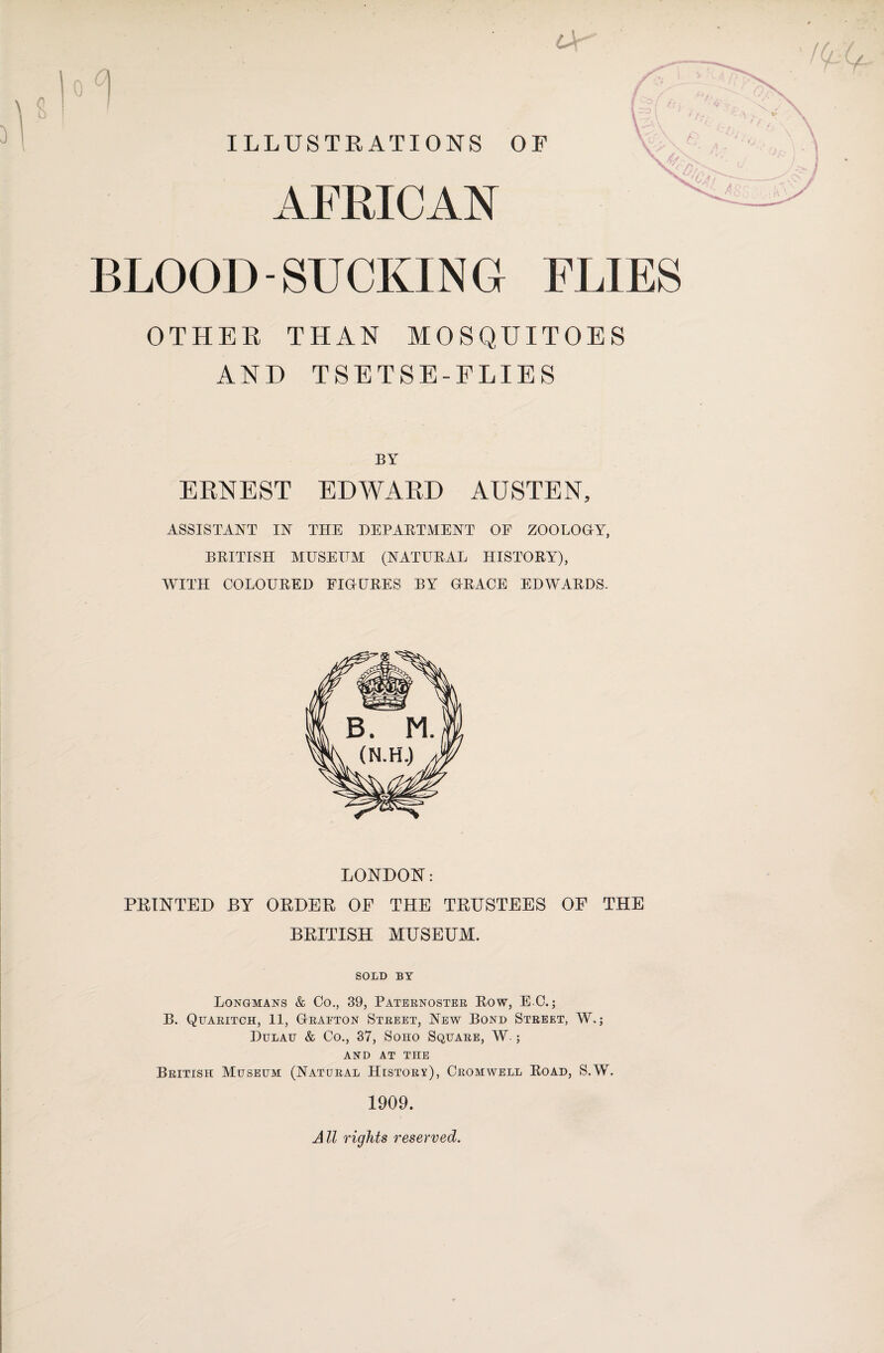 ILLUSTRATIONS OF AFRICAN BLOOD-SUCKING FLIES OTHER THAN MOSQUITOES AND TSETSE-FLIES BY ERNEST EDWARD AUSTEN, ASSISTANT IN THE DEPARTMENT OE ZOOLOGTY, BRITISH MUSEUM (NATURAL HISTORY), WITH COLOURED FUTURES BY (TRACE EDWARDS. LONDON: PRINTED BY ORDER OF THE TRUSTEES OF THE BRITISH MUSEUM. SOLD BY Longmans & Co., 39, Paternoster Row, E C.; B. Quaritch, 11, (Traeton Street, New Bond Street, W.; Dulau & Co., 37, Soho Square, W.; AND AT THE British Museum (Natural History), Cromwell Road, S.W. 1909. All rights reserved.