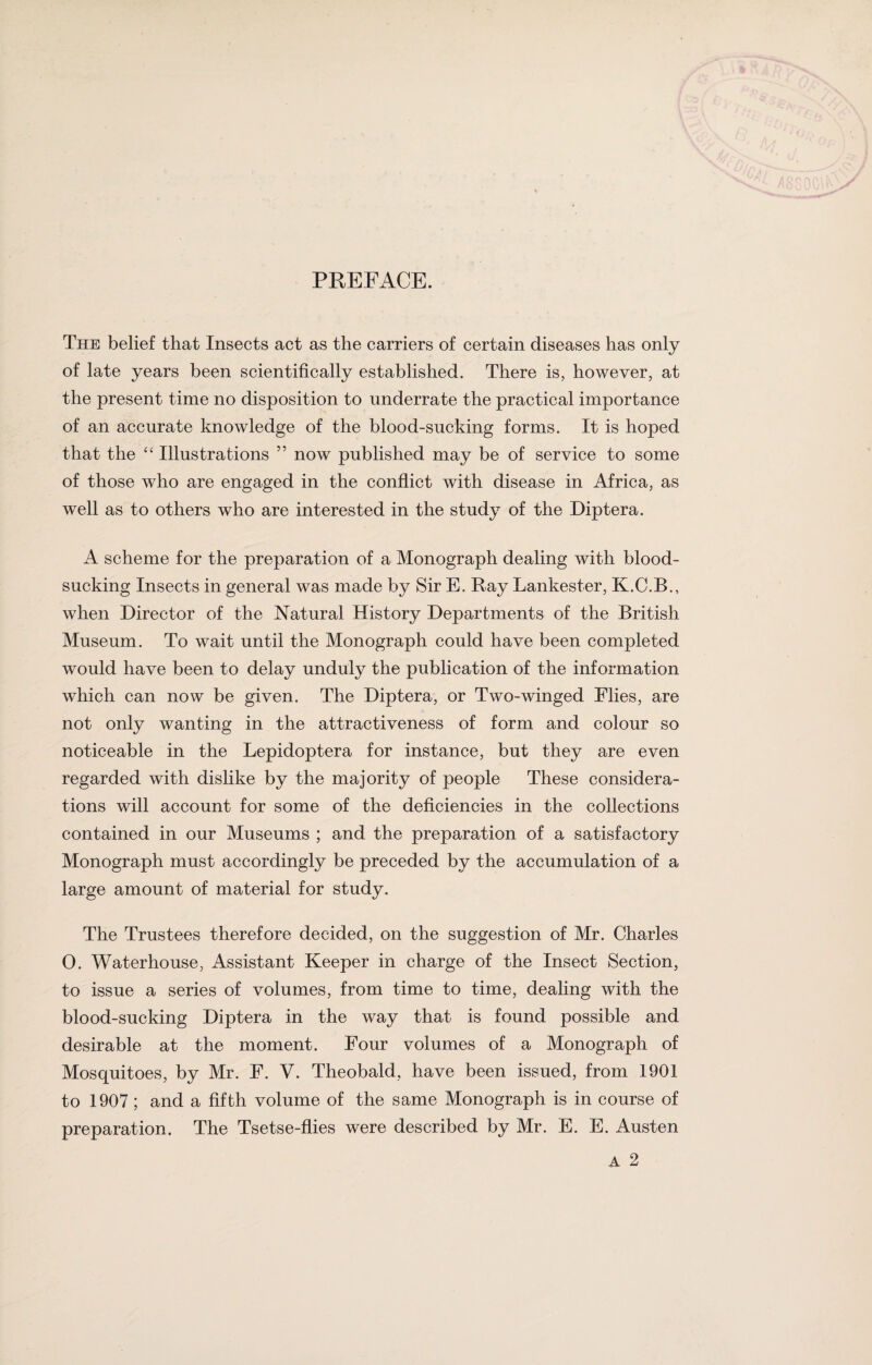 The belief that Insects act as the carriers of certain diseases has only of late years been scientifically established. There is, however, at the present time no disposition to underrate the practical importance of an accurate knowledge of the blood-sucking forms. It is hoped that the “ Illustrations ” now published may be of service to some of those who are engaged in the conflict with disease in Africa, as well as to others who are interested in the study of the Diptera. A scheme for the preparation of a Monograph dealing with blood¬ sucking Insects in general was made by Sir E. Ray Lankester, K.C.B., when Director of the Natural History Departments of the British Museum. To wait until the Monograph could have been completed would have been to delay unduly the publication of the information which can now be given. The Diptera, or Two-winged Flies, are not only wanting in the attractiveness of form and colour so noticeable in the Lepidoptera for instance, but they are even regarded with dislike by the majority of people These considera¬ tions will account for some of the deficiencies in the collections contained in our Museums ; and the preparation of a satisfactory Monograph must accordingly be preceded by the accumulation of a large amount of material for study. The Trustees therefore decided, on the suggestion of Mr. Charles 0. Waterhouse, Assistant Keeper in charge of the Insect Section, to issue a series of volumes, from time to time, dealing with the blood-sucking Diptera in the way that is found possible and desirable at the moment. Four volumes of a Monograph of Mosquitoes, by Mr. F. V. Theobald, have been issued, from 1901 to 1907 ; and a fifth volume of the same Monograph is in course of preparation. The Tsetse-flies were described by Mr. E. E. Austen A 2