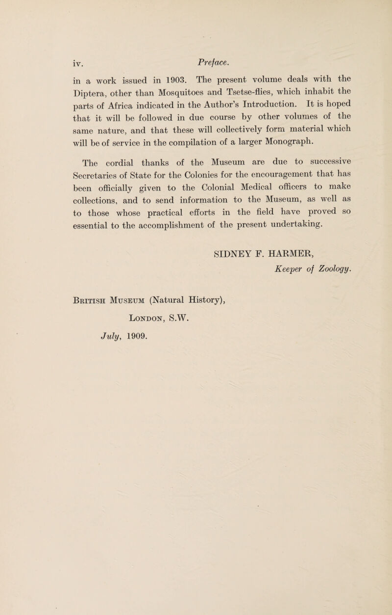 in a work issued in 1903. The present volume deals with the Diptera, other than Mosquitoes and Tsetse-flies, which inhabit the parts of Africa indicated in the Author’s Introduction. It is hoped that it will be followed in due course by other volumes of the same nature, and that these will collectively form material which will be of service in the compilation of a larger Monograph. The cordial thanks of the Museum are due to successive Secretaries of State for the Colonies for the encouragement that has been officially given to the Colonial Medical officers to make collections, and to send information to the Museum, as well as to those whose practical efforts in the field have proved so essential to the accomplishment of the present undertaking. SIDNEY E. HARMER, Keeper of Zoology. British Museum (Natural History), London, S.W. July, 1909.