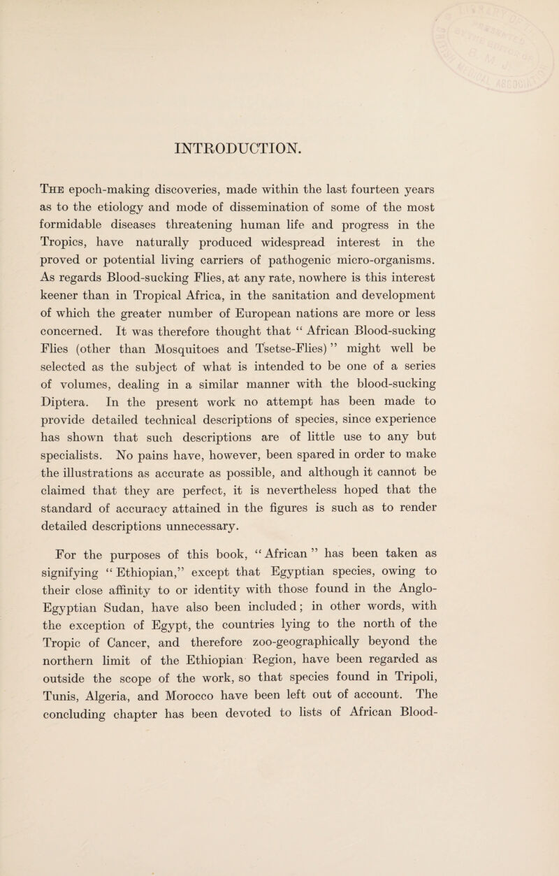 INTRODUCTION. The epoch-making discoveries, made within the last fourteen years as to the etiology and mode of dissemination of some of the most formidable diseases threatening human life and progress in the Tropics, have naturally produced widespread interest in the proved or potential living carriers of pathogenic micro-organisms. As regards Blood-sucking Flies, at any rate, nowhere is this interest keener than in Tropical Africa, in the sanitation and development of which the greater number of European nations are more or less concerned. It was therefore thought that “ African Blood-sucking Flies (other than Mosquitoes and Tsetse-Flies) ” might well be selected as the subject of what is intended to be one of a series of volumes, dealing in a similar manner with the blood-sucking Diptera. In the present work no attempt has been made to provide detailed technical descriptions of species, since experience has shown that such descriptions are of little use to any but specialists. No pains have, however, been spared in order to make the illustrations as accurate as possible, and although it cannot be claimed that they are perfect, it is nevertheless hoped that the standard of accuracy attained in the figures is such as to render detailed descriptions unnecessary. For the purposes of this book, “African” has been taken as signifying “ Ethiopian,” except that Egyptian species, owing to their close affinity to or identity with those found in the Anglo- Egyptian Sudan, have also been included; in other words, with the exception of Egypt, the countries lying to the north of the Tropic of Cancer, and therefore zoo-geographically beyond the northern limit of the Ethiopian Region, have been regarded as outside the scope of the work, so that species found in Tripoli, Tunis, Algeria, and Morocco have been left out of account. The concluding chapter has been devoted to lists of African Blood-