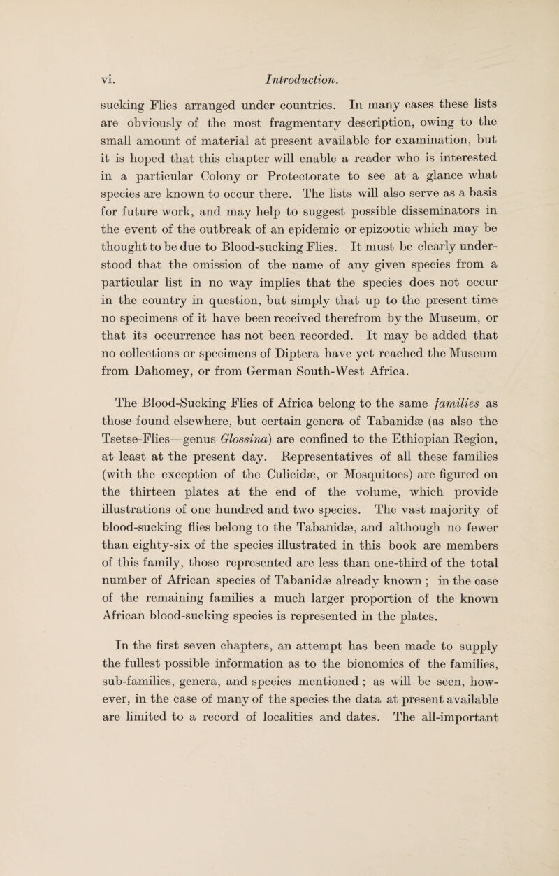 sucking Flies arranged under countries. In many cases these lists are obviously of the most fragmentary description, owing to the small amount of material at present available for examination, but it is hoped that this chapter will enable a reader who is interested in a particular Colony or Protectorate to see at a glance what species are known to occur there. The lists will also serve as a basis for future work, and may help to suggest possible disseminators in the event of the outbreak of an epidemic or epizootic which may be thought to be due to Blood-sucking Flies. It must be clearly under¬ stood that the omission of the name of any given species from a particular list in no way implies that the species does not occur in the country in question, but simply that up to the present time no specimens of it have been received therefrom by the Museum, or that its occurrence has not been recorded. It may be added that no collections or specimens of Diptera have yet reached the Museum from Dahomey, or from German South-West Africa. The Blood-Sucking Flies of Africa belong to the same families as those found elsewhere, but certain genera of Tabanidse (as also the Tsetse-Flies—genus Glossina) are confined to the Ethiopian Region, at least at the present day. Representatives of all these families (with the exception of the Culicidse, or Mosquitoes) are figured on the thirteen plates at the end of the volume, which provide illustrations of one hundred and two species. The vast majority of blood-sucking flies belong to the Tabanidse, and although no fewer than eighty-six of the species illustrated in this book are members of this family, those represented are less than one-third of the total number of African species of Tabanidse already known ; in the case of the remaining families a much larger proportion of the known African blood-sucking species is represented in the plates. In the first seven chapters, an attempt has been made to supply the fullest possible information as to the bionomics of the families, sub-families, genera, and species mentioned ; as will be seen, how¬ ever, in the case of many of the species the data at present available are limited to a record of localities and dates. The all-important