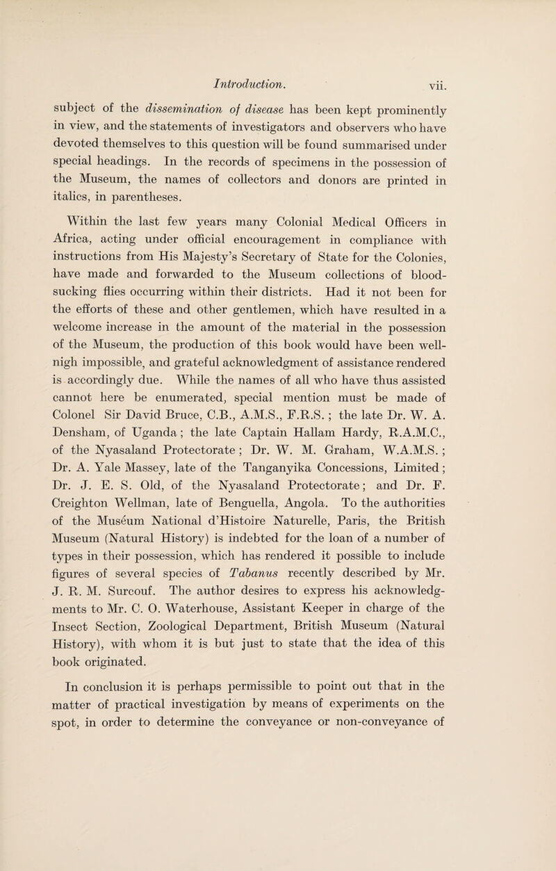 VII. subject of the dissemination of disease has been kept prominently in view, and the statements of investigators and observers who have devoted themselves to this question will be found summarised under special headings. In the records of specimens in the possession of the Museum, the names of collectors and donors are printed in italics, in parentheses. Within the last few years many Colonial Medical Officers in Africa, acting under official encouragement in compliance with instructions from His Majesty’s Secretary of State for the Colonies, have made and forwarded to the Museum collections of blood¬ sucking flies occurring within their districts. Had it not been for the efforts of these and other gentlemen, which have resulted in a welcome increase in the amount of the material in the possession of the Museum, the production of this book would have been well- nigh impossible, and grateful acknowledgment of assistance rendered is accordingly due. While the names of all who have thus assisted cannot here be enumerated, special mention must be made of Colonel Sir David Bruce, C.B., A.M.S., F.R.S. ; the late Dr. W. A. Densham, of Uganda ; the late Captain Hallam Hardy, R.A.M.C., of the Nyasaland Protectorate ; Dr. W. M. Graham, W.A.M.S. ; Dr. A. Yale Massey, late of the Tanganyika Concessions, Limited; Dr. J. E. S. Old, of the Nyasaland Protectorate; and Dr. E. Creighton Wellman, late of Benguella, Angola. To the authorities of the Museum National d’Histoire Naturelle, Paris, the British Museum (Natural History) is indebted for the loan of a number of types in their possession, which has rendered it possible to include figures of several species of Tabanus recently described by Mr. J. R. M. Surcouf. The author desires to express his acknowledg¬ ments to Mr. C. 0. Waterhouse, Assistant Keeper in charge of the Insect Section, Zoological Department, British Museum (Natural History), with whom it is but just to state that the idea of this book originated. In conclusion it is perhaps permissible to point out that in the matter of practical investigation by means of experiments on the spot, in order to determine the conveyance or non-conveyance of