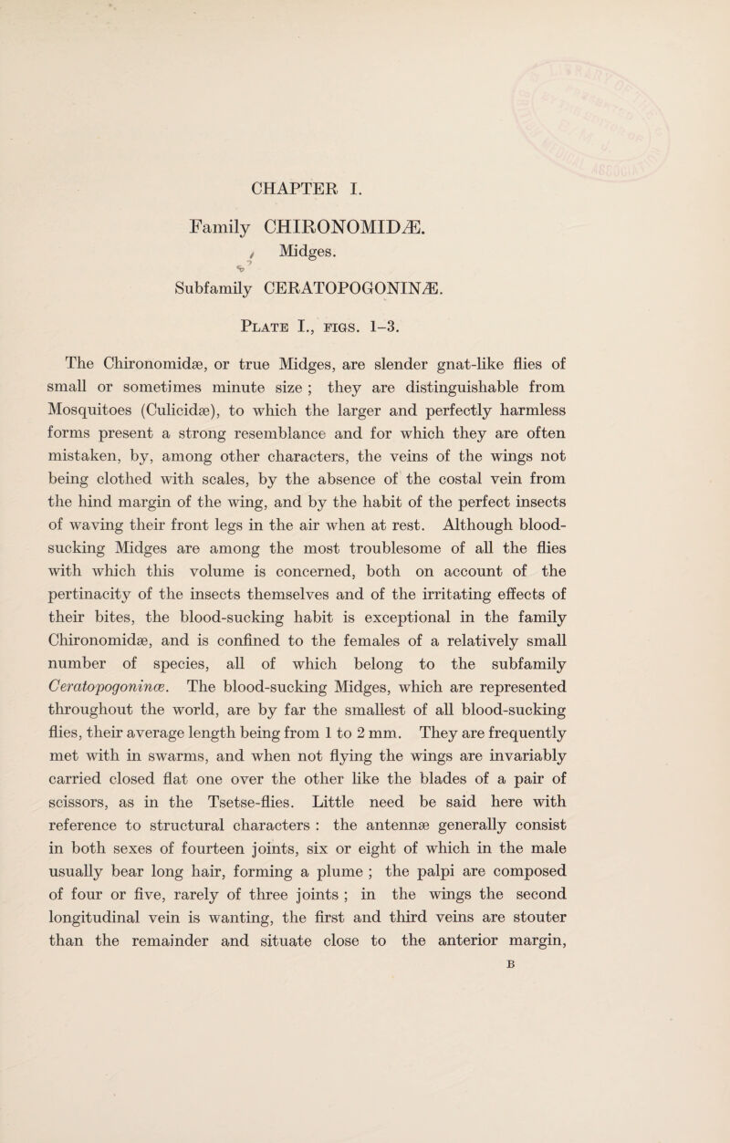 Family CHIRONOMTDZE. / Midges. -> Subfamily CERATOPOGONINZE. Plate I., figs. 1-3. The Chironomidae, or true Midges, are slender gnat-like flies of small or sometimes minute size ; they are distinguishable from Mosquitoes (Culicidae), to which the larger and perfectly harmless forms present a strong resemblance and for which they are often mistaken, by, among other characters, the veins of the wings not being clothed with scales, by the absence of the costal vein from the hind margin of the wing, and by the habit of the perfect insects of waving their front legs in the air when at rest. Although blood¬ sucking Midges are among the most troublesome of all the flies with which this volume is concerned, both on account of the pertinacity of the insects themselves and of the irritating effects of their bites, the blood-sucking habit is exceptional in the family Chironomidae, and is confined to the females of a relatively small number of species, all of which belong to the subfamily Ceratopogonince. The blood-sucking Midges, which are represented throughout the world, are by far the smallest of all blood-sucking flies, their average length being from 1 to 2 mm. They are frequently met with in swarms, and when not flying the wings are invariably carried closed flat one over the other like the blades of a pair of scissors, as in the Tsetse-flies. Little need be said here with reference to structural characters : the antennae generally consist in both sexes of fourteen joints, six or eight of which in the male usually bear long hair, forming a plume ; the palpi are composed of four or five, rarely of three joints ; in the wings the second longitudinal vein is wanting, the first and third veins are stouter than the remainder and situate close to the anterior margin,