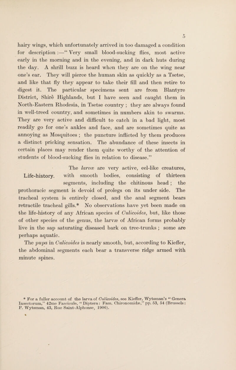 for description :—“ Very small blood-sucking flies, most active early in the morning and in the evening, and in dark huts during the day. A shrill buzz is heard when they are on the wing near one’s ear. They will pierce the human skin as quickly as a Tsetse, and like that fly they appear to take their fill and then retire to digest it. The particular specimens sent are from Blantyre District, Shire Highlands, but I have seen and caught them in North-Eastern Rhodesia, in Tsetse country ; they are always found in well-treed country, and sometimes in numbers akin to swarms. They are very active and difficult to catch in a bad light, most readily go for one’s ankles and face, and are sometimes quite as annoying as Mosquitoes ; the puncture inflicted by them produces a distinct pricking sensation. The abundance of these insects in certain places may render them quite worthy of the attention of students of blood-sucking flies in relation to disease.” The larvae are very active, eel-like creatures, Life-history. with smooth bodies, consisting of thirteen segments, including the chitinous head; the prothoracic segment is devoid of prolegs on its under side. The tracheal system is entirely closed, and the anal segment bears retractile tracheal gills.* No observations have yet been made on the life-history of any African species of Culicoides, but, like those of other species of the genus, the larvse of African forms probably live in the sap saturating diseased bark on tree-trunks ; some are perhaps aquatic. The pupa in Culicoides is nearly smooth, but, according to Kieffer, the abdominal segments each bear a transverse ridge armed with minute spines. * For a fuller account of the larva of Culicoides, see Kieffer, Wytsman’s “ Genera Insectorum,” 42me Fascicule, “Diptera: Fam. Chironomidse,” pp. 53, 54 (Brussels: P. Wytsman, 43, Rue Saint-Alphonse, 1906).