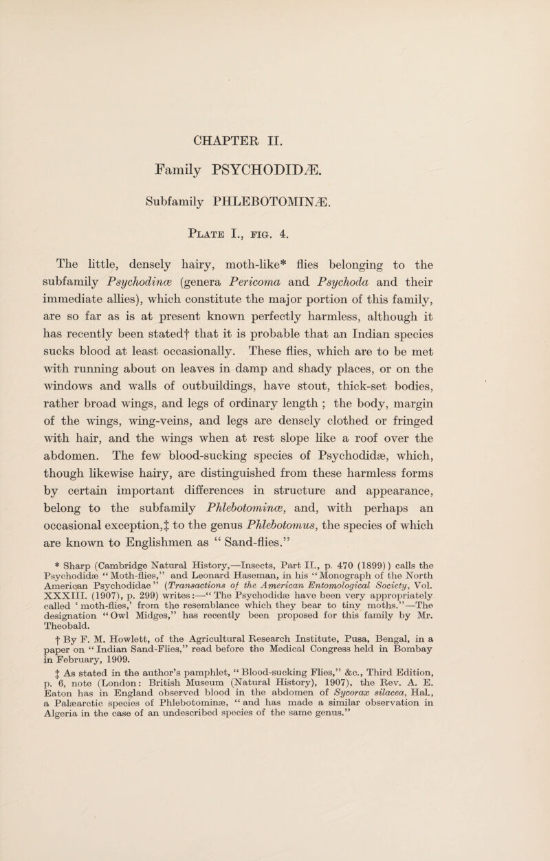 Family PSYCHODIDSE. Subfamily PHLEBOTOMINsE. Plate I., pig. 4. The little, densely hairy, moth-like* flies belonging to the subfamily Psychodince (genera Pericoma and Psychoda and their immediate allies), which constitute the major portion of this family, are so far as is at present known perfectly harmless, although it has recently been statedf that it is probable that an Indian species sucks blood at least occasionally. These flies, which are to be met with running about on leaves in damp and shady places, or on the windows and walls of outbuildings, have stout, thick-set bodies, rather broad wings, and legs of ordinary length ; the body, margin of the wings, wing-veins, and legs are densely clothed or fringed with hair, and the wings when at rest slope like a roof over the abdomen. The few blood-sucking species of Psychodidse, which, though likewise hairy, are distinguished from these harmless forms by certain important differences in structure and appearance, belong to the subfamily Phlebotomince, and, with perhaps an occasional exception, J to the genus Phlebotomies, the species of which are known to Englishmen as “ Sand-flies.” * Sharp (Cambridge Natural History,—Insects, Part II., p. 470 (1899)) calls the Psychodidse “Moth-flies,” and Leonard Haseman, in his “Monograph of the North Amerioan Psychodidae ” (Transactions of the American Entomological Society, Vol. XXXIII. (1907), p. 299) writes:—“The Psychodidse have been very appropriately called ‘ moth-flies,’ from the resemblance which they bear to tiny moths.”—The designation “ Owl Midges,” has recently been proposed for this family by Mr. Theobald. | By F. M. Howiett, of the Agricultural Research Institute, Pusa, Bengal, in a paper on “ Indian Sand-Flies,” read before the Medical Congress held in Bombay in February, 1909. J As stated in the author’s pamphlet, “ Blood-sucking Flies,” &c., Third Edition, p. 6, note (London: British Museum (Natural History), 1907), the Rev. A. E. Eaton has in England observed blood in the abdomen of Sycorax silacea, Hal., a Palsearctic species of Phlebotominse, “ and has made a similar observation in Algeria in the case of an undescribed species of the same genus.”