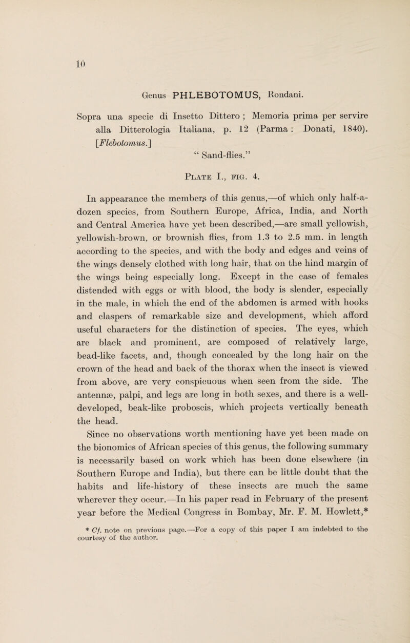 Genus PHLEBOTOMUS, Rondani. Sopra una specie di Insetto Dittero ; Memoria prima per servire alia Ditterologia Italiana, p. 12 (Parma : Donati, 1840). [.Flebotomus.] “ Sand-flies.” Plate I., fig. 4. In appearance the member^ of this genus,—of which only half-a- dozen species, from Southern Europe, Africa, India, and North and Central America have yet been described,—are small yellowish, yellowish-brown, or brownish flies, from 1.3 to 2.5 mm. in length according to the species, and with the body and edges and veins of the wings densely clothed with long hair, that on the hind margin of the wings being especially long. Except in the case of females distended with eggs or with blood, the body is slender, especially in the male, in which the end of the abdomen is armed with hooks and claspers of remarkable size and development, which afford useful characters for the distinction of species. The eyes, which are black and prominent, are composed of relatively large, bead-like facets, and, though concealed by the long hair on the crown of the head and back of the thorax when the insect is viewed from above, are very conspicuous when seen from the side. The antennae, palpi, and legs are long in both sexes, and there is a well- developed, beak-like proboscis, which projects vertically beneath the head. Since no observations worth mentioning have yet been made on the bionomics of African species of this genus, the following summary is necessarily based on work which has been done elsewhere (in Southern Europe and India), but there can be little doubt that the habits and life-history of these insects are much the same wherever they occur.—In his paper read in February of the present year before the Medical Congress in Bombay, Mr. F. M. Howlett,* * Of. note on previous page.—For a copy of this paper I am indebted to the courtesy of the author.