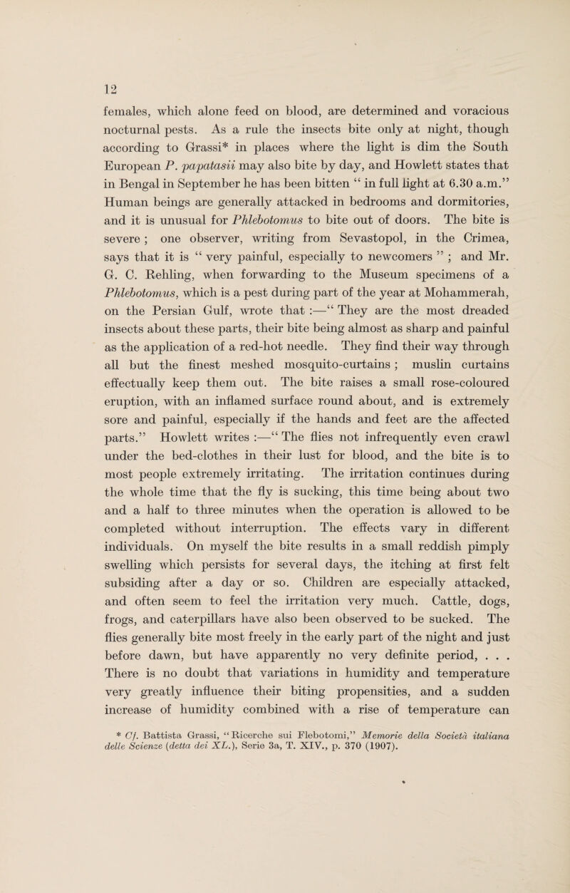 females, which alone feed on blood, are determined and voracious nocturnal pests. As a rule the insects bite only at night, though according to Grassi* in places where the light is dim the South European P. pcepcetasii may also bite by day, and Howlett states that in Bengal in September he has been bitten “ in full light at 6.30 a.m.” Human beings are generally attacked in bedrooms and dormitories, and it is unusual for Phlebotomies to bite out of doors. The bite is severe ; one observer, writing from Sevastopol, in the Crimea, says that it is “ very painful, especially to newcomers ” ; and Mr. G. C. Rehling, when forwarding to the Museum specimens of a Phlebotomies, which is a pest during part of the year at Mohammerah, on the Persian Gulf, wrote that :—“ They are the most dreaded insects about these parts, their bite being almost as sharp and painful as the application of a red-hot needle. They find their way through all but the finest meshed mosquito-curtains ; muslin curtains effectually keep them out. The bite raises a small rose-coloured eruption, with an inflamed surface round about, and is extremely sore and painful, especially if the hands and feet are the affected parts.” Howlett writes :—“ The flies not infrequently even crawl under the bed-clothes in their lust for blood, and the bite is to most people extremely irritating. The irritation continues during the whole time that the fly is sucking, this time being about two and a half to three minutes when the operation is allowed to be completed without interruption. The effects vary in different individuals. On myself the bite results in a small reddish pimply swelling which persists for several days, the itching at first felt subsiding after a day or so. Children are especially attacked, and often seem to feel the irritation very much. Cattle, dogs, frogs, and caterpillars have also been observed to be sucked. The flies generally bite most freely in the early part of the night and just before dawn, but have apparently no very definite period, . . . There is no doubt that variations in humidity and temperature very greatly influence their biting propensities, and a sudden increase of humidity combined with a rise of temperature can * Gf. Battista Grassi, “Ricerche sui Flebotomi,” Memorie della Societd italiana delle Scienze (detta dei XL.), Serie 3a, T. XIV., p. 370 (1907). %